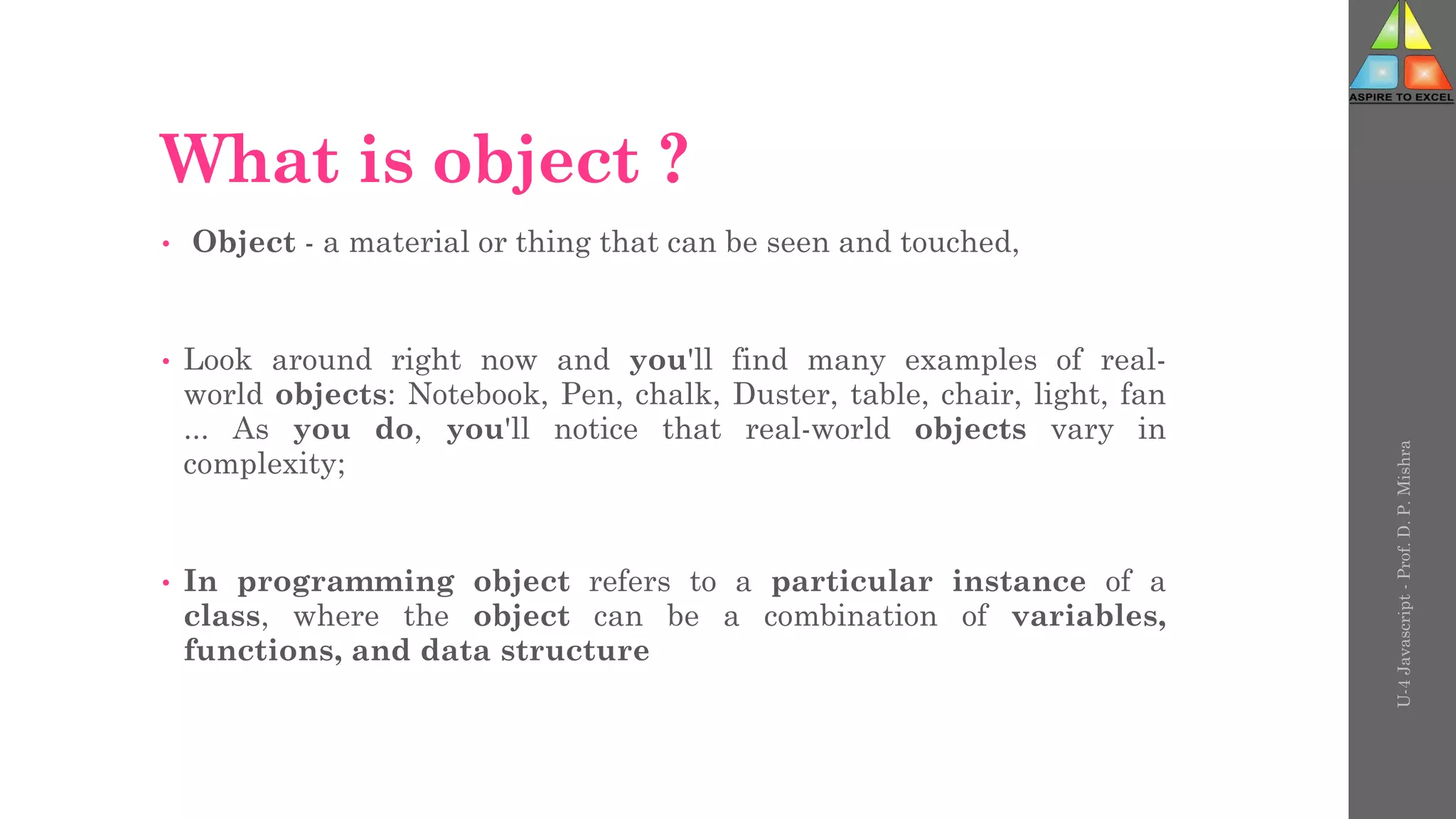 What is object ?
• Object - a material or thing that can be seen and touched,
• Look around right now and you'll find many examples of real-
world objects: Notebook, Pen, chalk, Duster, table, chair, light, fan
... As you do, you'll notice that real-world objects vary in
complexity;
• In programming object refers to a particular instance of a
class, where the object can be a combination of variables,
functions, and data structure
U-4
Javascript
-
Prof.
D.
P.
Mishra
 