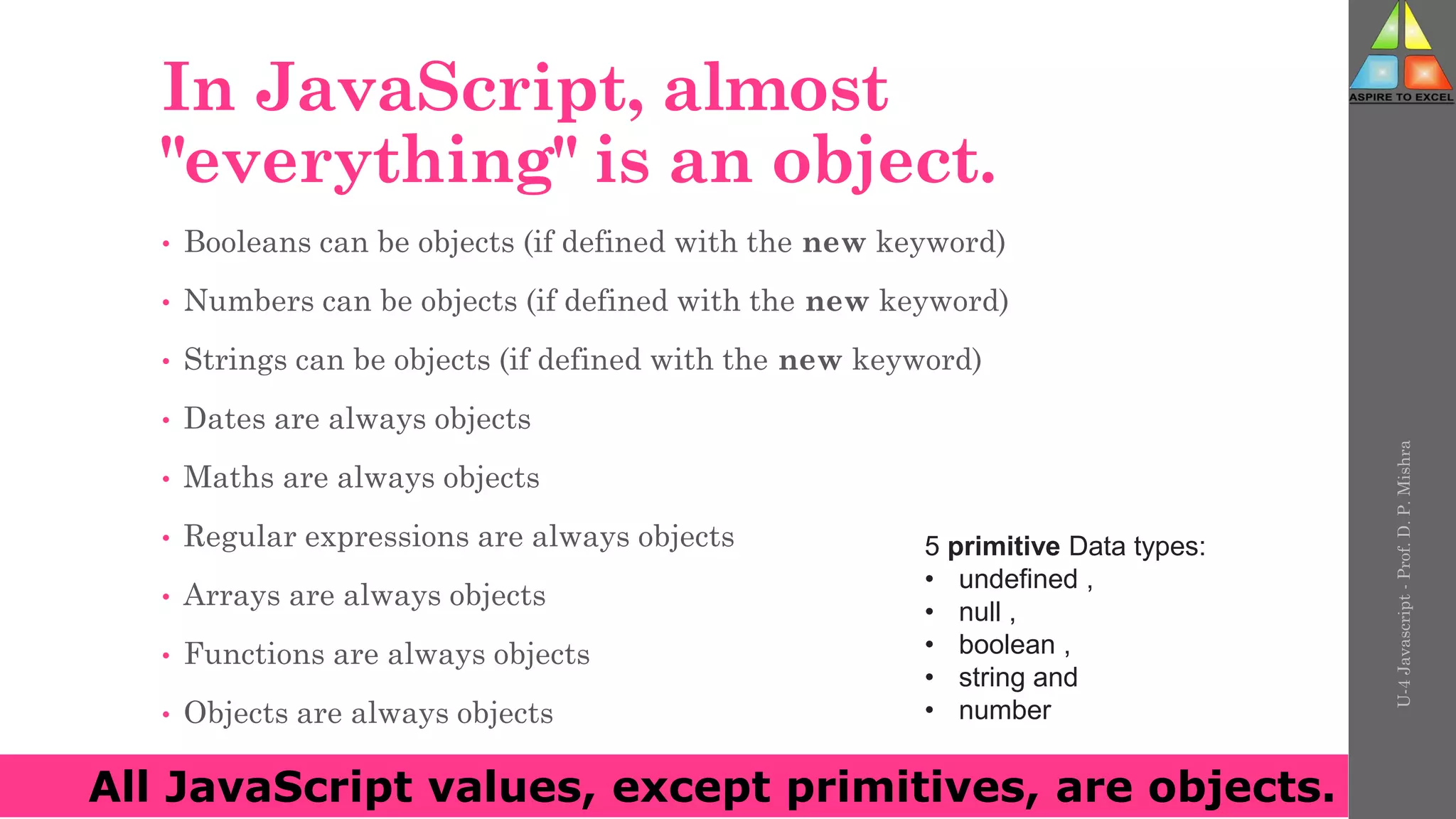 In JavaScript, almost
"everything" is an object.
• Booleans can be objects (if defined with the new keyword)
• Numbers can be objects (if defined with the new keyword)
• Strings can be objects (if defined with the new keyword)
• Dates are always objects
• Maths are always objects
• Regular expressions are always objects
• Arrays are always objects
• Functions are always objects
• Objects are always objects
U-4
Javascript
-
Prof.
D.
P.
Mishra
All JavaScript values, except primitives, are objects.
5 primitive Data types:
• undefined ,
• null ,
• boolean ,
• string and
• number
 