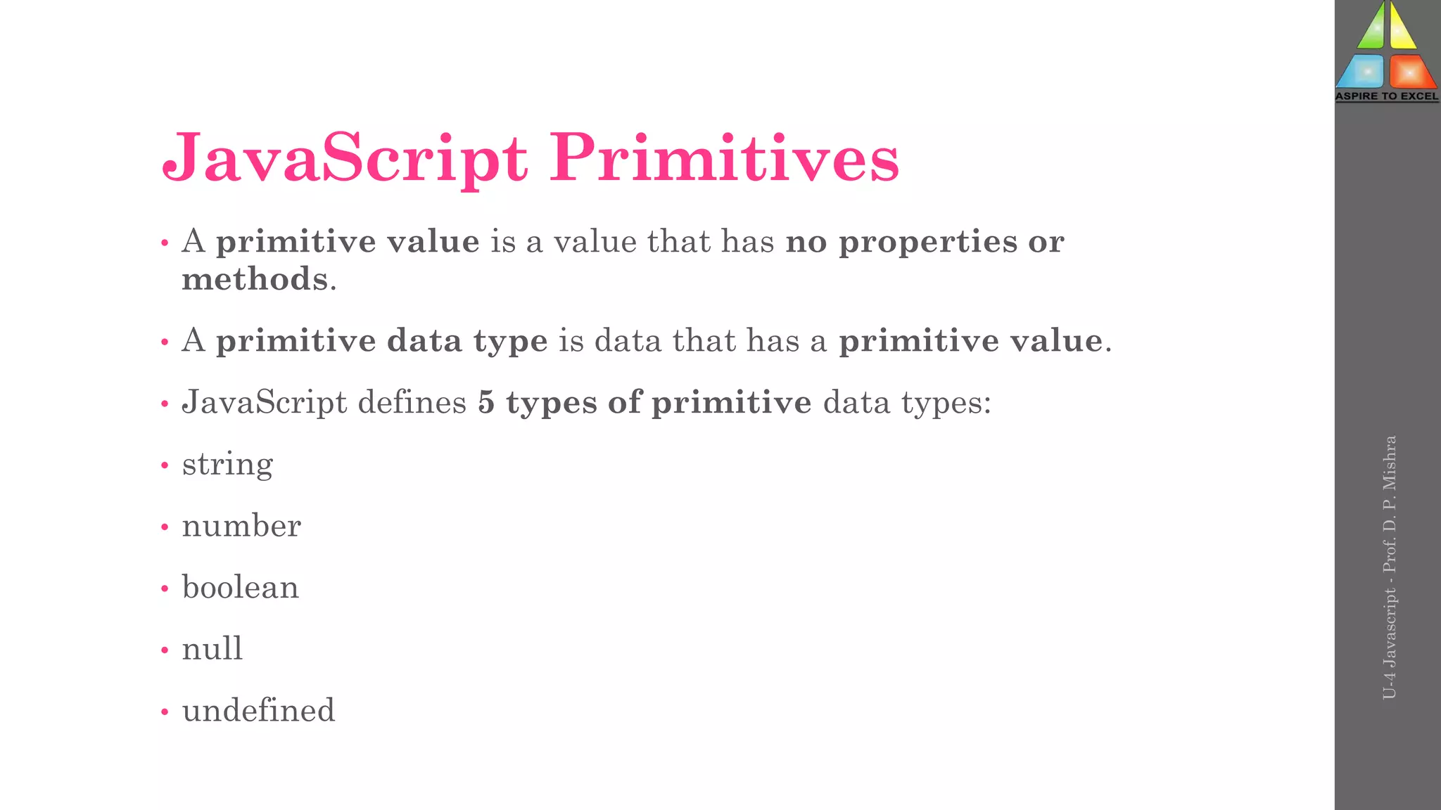 JavaScript Primitives
• A primitive value is a value that has no properties or
methods.
• A primitive data type is data that has a primitive value.
• JavaScript defines 5 types of primitive data types:
• string
• number
• boolean
• null
• undefined
U-4
Javascript
-
Prof.
D.
P.
Mishra
 