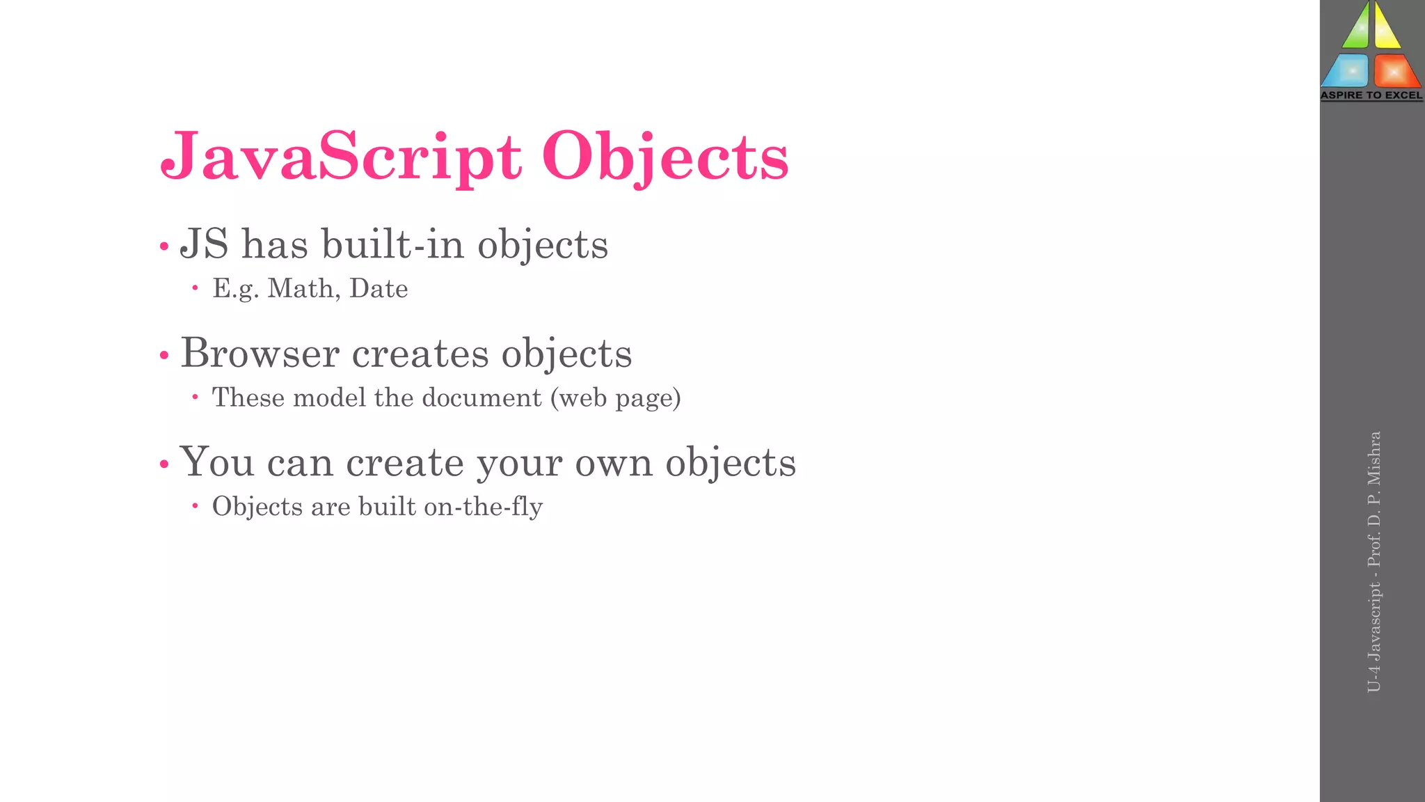 JavaScript Objects
• JS has built-in objects
 E.g. Math, Date
• Browser creates objects
 These model the document (web page)
• You can create your own objects
 Objects are built on-the-fly
U-4
Javascript
-
Prof.
D.
P.
Mishra
 