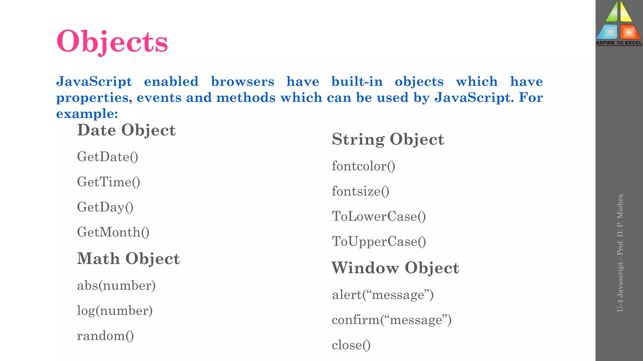 Objects
Date Object
GetDate()
GetTime()
GetDay()
GetMonth()
Math Object
abs(number)
log(number)
random()
String Object
fontcolor()
fontsize()
ToLowerCase()
ToUpperCase()
Window Object
alert(“message”)
confirm(“message”)
close()
JavaScript enabled browsers have built-in objects which have
properties, events and methods which can be used by JavaScript. For
example:
U-4
Javascript
-
Prof.
D.
P.
Mishra
 