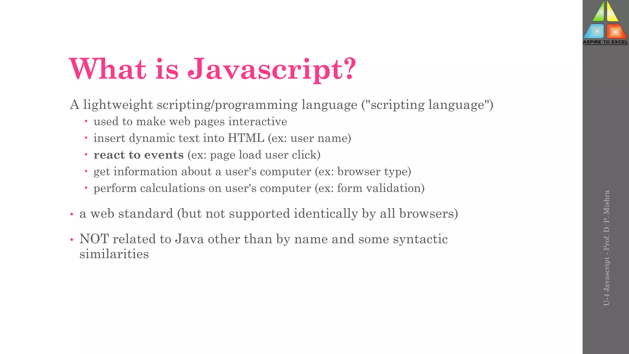 What is Javascript?
A lightweight scripting/programming language ("scripting language")
 used to make web pages interactive
 insert dynamic text into HTML (ex: user name)
 react to events (ex: page load user click)
 get information about a user's computer (ex: browser type)
 perform calculations on user's computer (ex: form validation)
• a web standard (but not supported identically by all browsers)
• NOT related to Java other than by name and some syntactic
similarities
U-4
Javascript
-
Prof.
D.
P.
Mishra
 