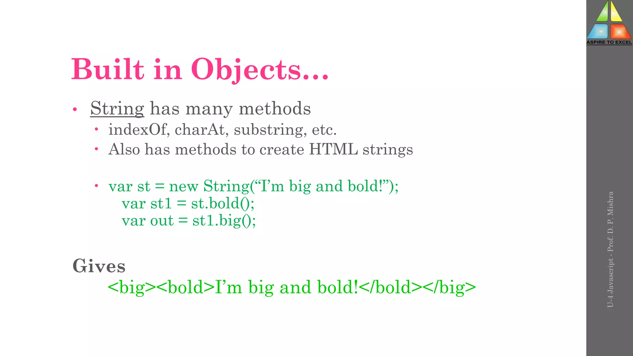 Built in Objects…
• String has many methods
 indexOf, charAt, substring, etc.
 Also has methods to create HTML strings
 var st = new String(“I’m big and bold!”);
var st1 = st.bold();
var out = st1.big();
Gives
<big><bold>I’m big and bold!</bold></big>
U-4
Javascript
-
Prof.
D.
P.
Mishra
 
