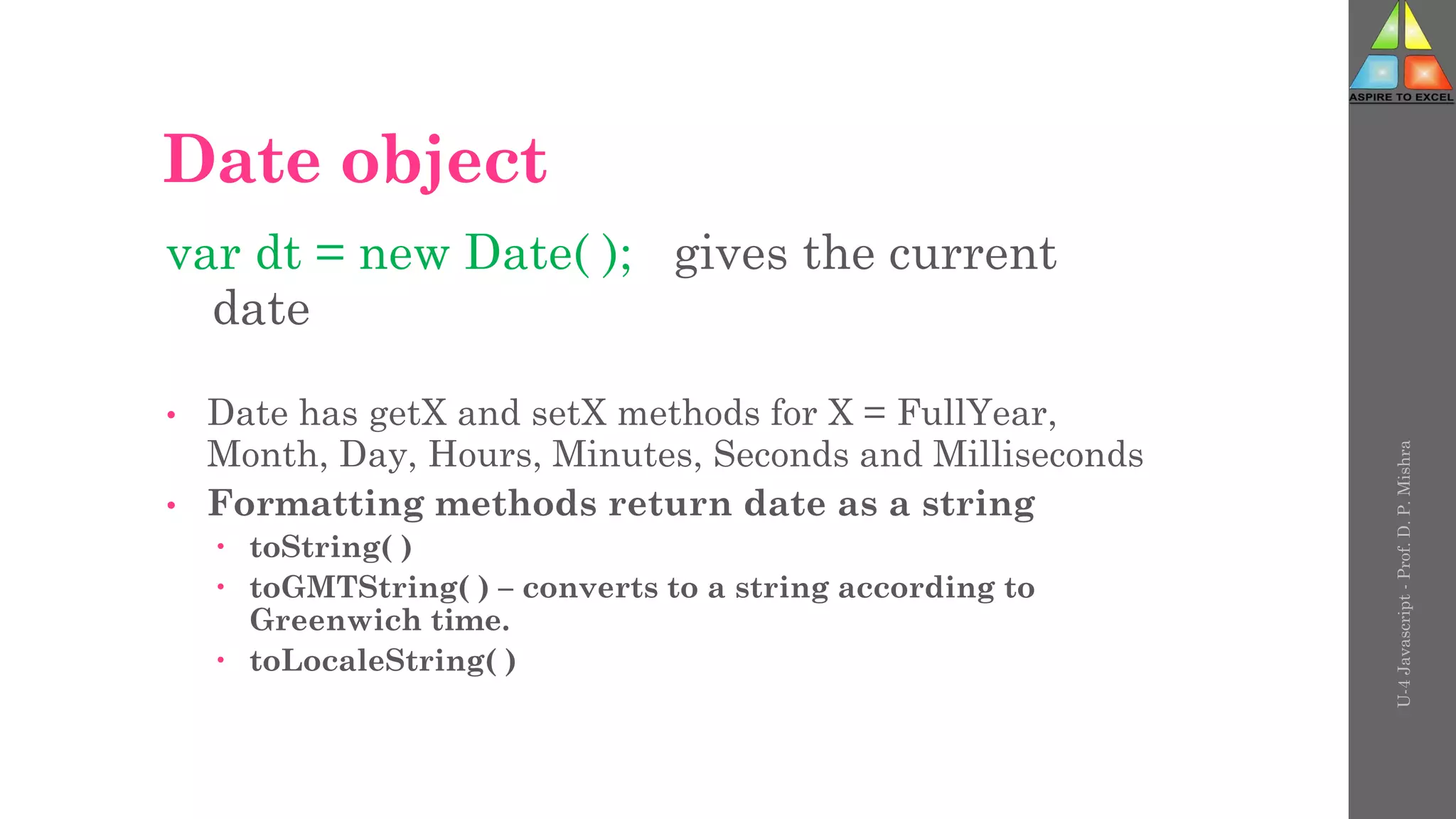 Date object
var dt = new Date( ); gives the current
date
• Date has getX and setX methods for X = FullYear,
Month, Day, Hours, Minutes, Seconds and Milliseconds
• Formatting methods return date as a string
 toString( )
 toGMTString( ) – converts to a string according to
Greenwich time.
 toLocaleString( )
U-4
Javascript
-
Prof.
D.
P.
Mishra
 