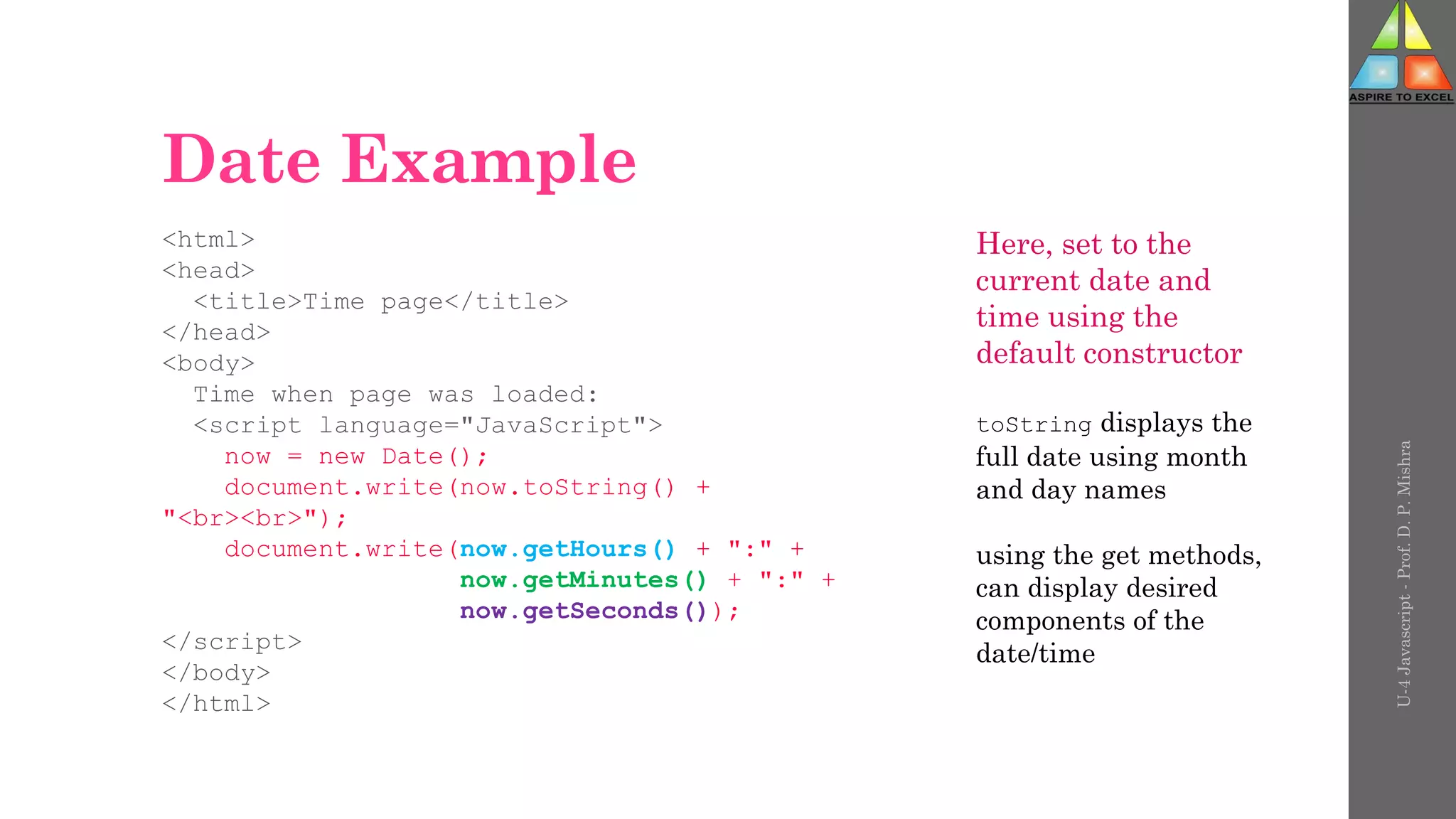 Date Example
<html>
<head>
<title>Time page</title>
</head>
<body>
Time when page was loaded:
<script language="JavaScript">
now = new Date();
document.write(now.toString() +
"<br><br>");
document.write(now.getHours() + ":" +
now.getMinutes() + ":" +
now.getSeconds());
</script>
</body>
</html>
U-4
Javascript
-
Prof.
D.
P.
Mishra
Here, set to the
current date and
time using the
default constructor
toString displays the
full date using month
and day names
using the get methods,
can display desired
components of the
date/time
 