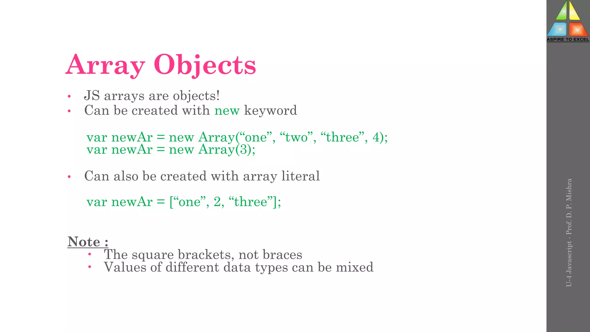 Array Objects
• JS arrays are objects!
• Can be created with new keyword
var newAr = new Array(“one”, “two”, “three”, 4);
var newAr = new Array(3);
• Can also be created with array literal
var newAr = [“one”, 2, “three”];
Note :
 The square brackets, not braces
 Values of different data types can be mixed
U-4
Javascript
-
Prof.
D.
P.
Mishra
 