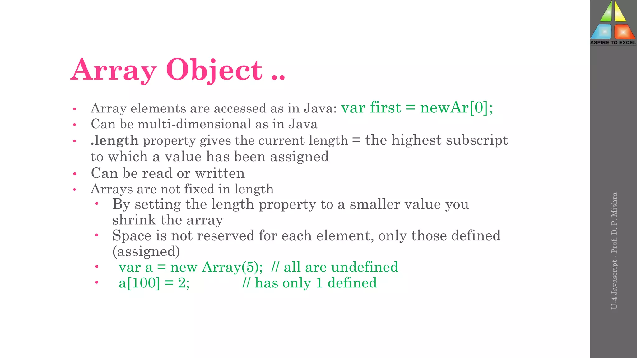 Array Object ..
• Array elements are accessed as in Java: var first = newAr[0];
• Can be multi-dimensional as in Java
• .length property gives the current length = the highest subscript
to which a value has been assigned
• Can be read or written
• Arrays are not fixed in length
 By setting the length property to a smaller value you
shrink the array
 Space is not reserved for each element, only those defined
(assigned)
 var a = new Array(5); // all are undefined
 a[100] = 2; // has only 1 defined
U-4
Javascript
-
Prof.
D.
P.
Mishra
 