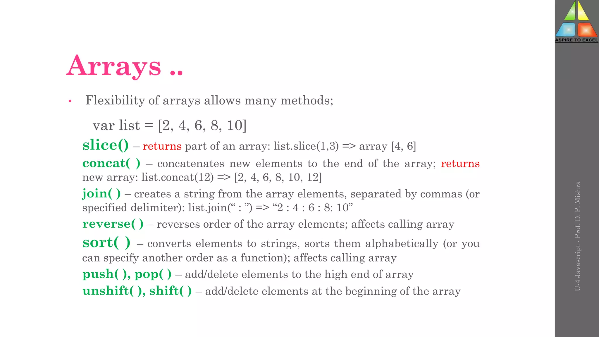 Arrays ..
• Flexibility of arrays allows many methods;
var list = [2, 4, 6, 8, 10]
slice() – returns part of an array: list.slice(1,3) => array [4, 6]
concat( ) – concatenates new elements to the end of the array; returns
new array: list.concat(12) => [2, 4, 6, 8, 10, 12]
join( ) – creates a string from the array elements, separated by commas (or
specified delimiter): list.join(“ : ”) => “2 : 4 : 6 : 8: 10”
reverse( ) – reverses order of the array elements; affects calling array
sort( ) – converts elements to strings, sorts them alphabetically (or you
can specify another order as a function); affects calling array
push( ), pop( ) – add/delete elements to the high end of array
unshift( ), shift( ) – add/delete elements at the beginning of the array
U-4
Javascript
-
Prof.
D.
P.
Mishra
 