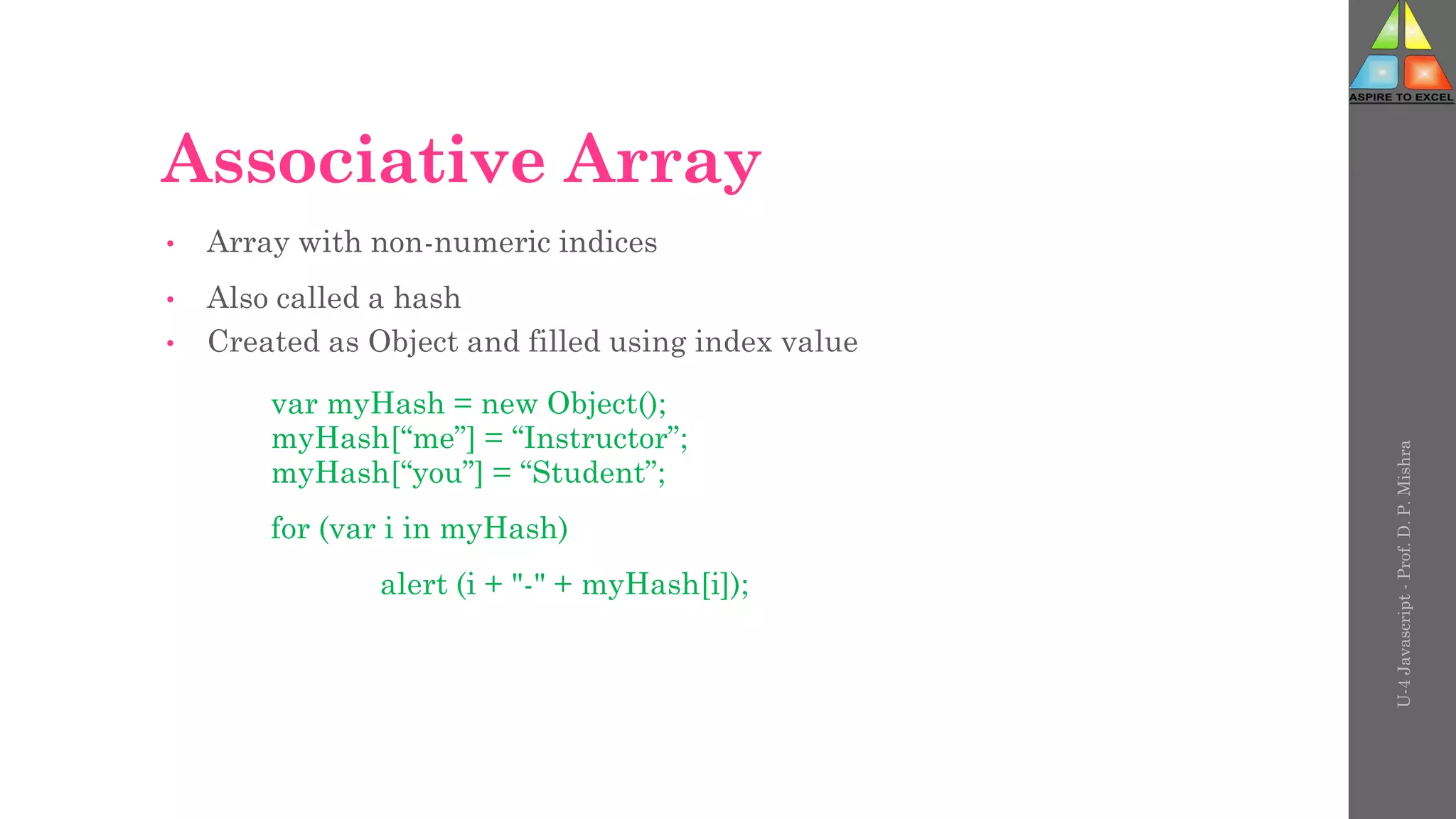Associative Array
• Array with non-numeric indices
• Also called a hash
• Created as Object and filled using index value
var myHash = new Object();
myHash[“me”] = “Instructor”;
myHash[“you”] = “Student”;
for (var i in myHash)
alert (i + "-" + myHash[i]);
U-4
Javascript
-
Prof.
D.
P.
Mishra
 