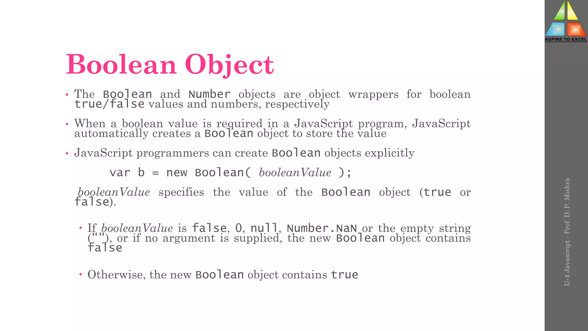 Boolean Object
• The Boolean and Number objects are object wrappers for boolean
true/false values and numbers, respectively
• When a boolean value is required in a JavaScript program, JavaScript
automatically creates a Boolean object to store the value
• JavaScript programmers can create Boolean objects explicitly
var b = new Boolean( booleanValue );
booleanValue specifies the value of the Boolean object (true or
false).
 If booleanValue is false, 0, null, Number.NaN or the empty string
(""), or if no argument is supplied, the new Boolean object contains
false
 Otherwise, the new Boolean object contains true
U-4
Javascript
-
Prof.
D.
P.
Mishra
 