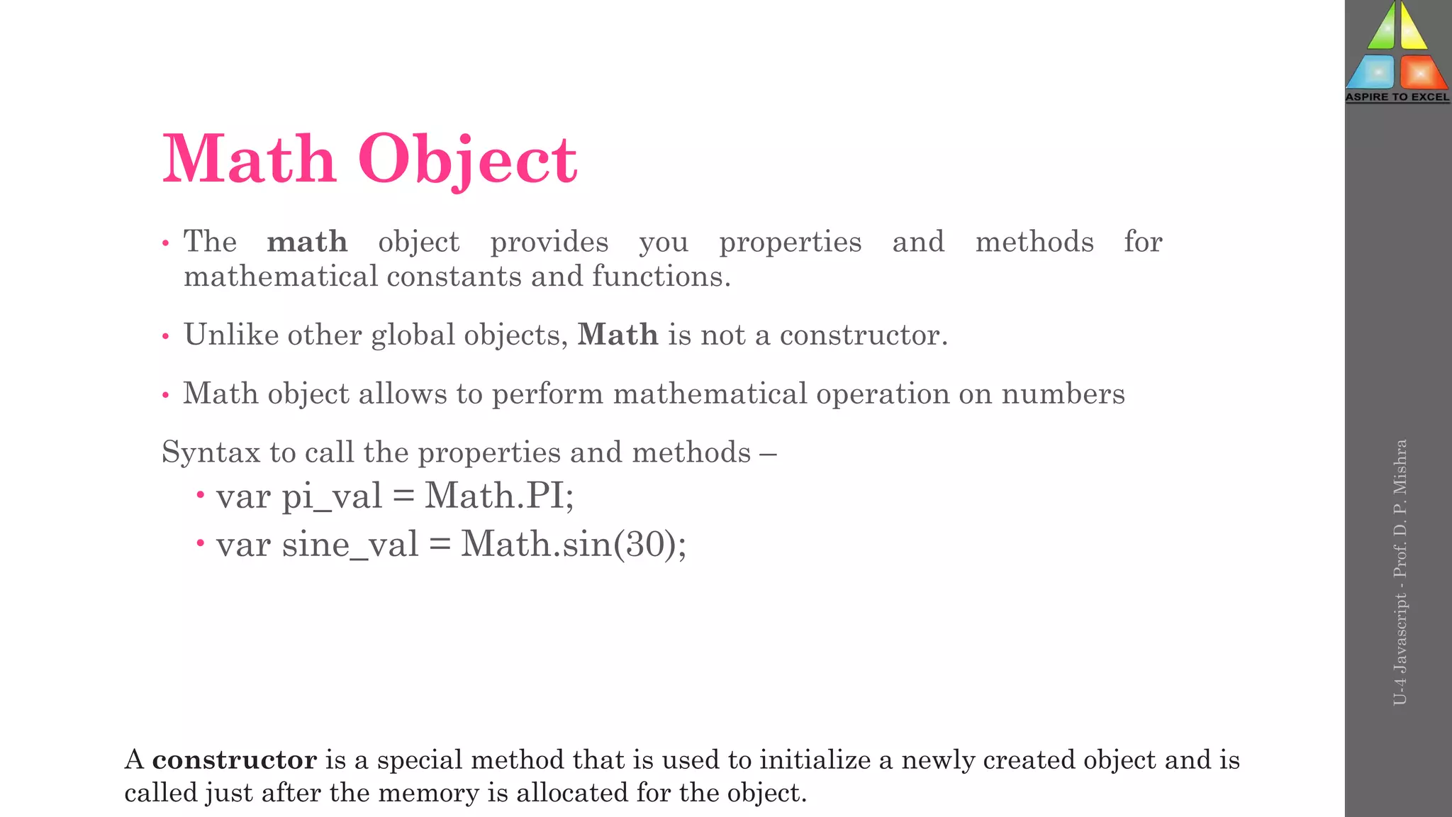Math Object
• The math object provides you properties and methods for
mathematical constants and functions.
• Unlike other global objects, Math is not a constructor.
• Math object allows to perform mathematical operation on numbers
Syntax to call the properties and methods –
 var pi_val = Math.PI;
 var sine_val = Math.sin(30);
U-4
Javascript
-
Prof.
D.
P.
Mishra
A constructor is a special method that is used to initialize a newly created object and is
called just after the memory is allocated for the object.
 