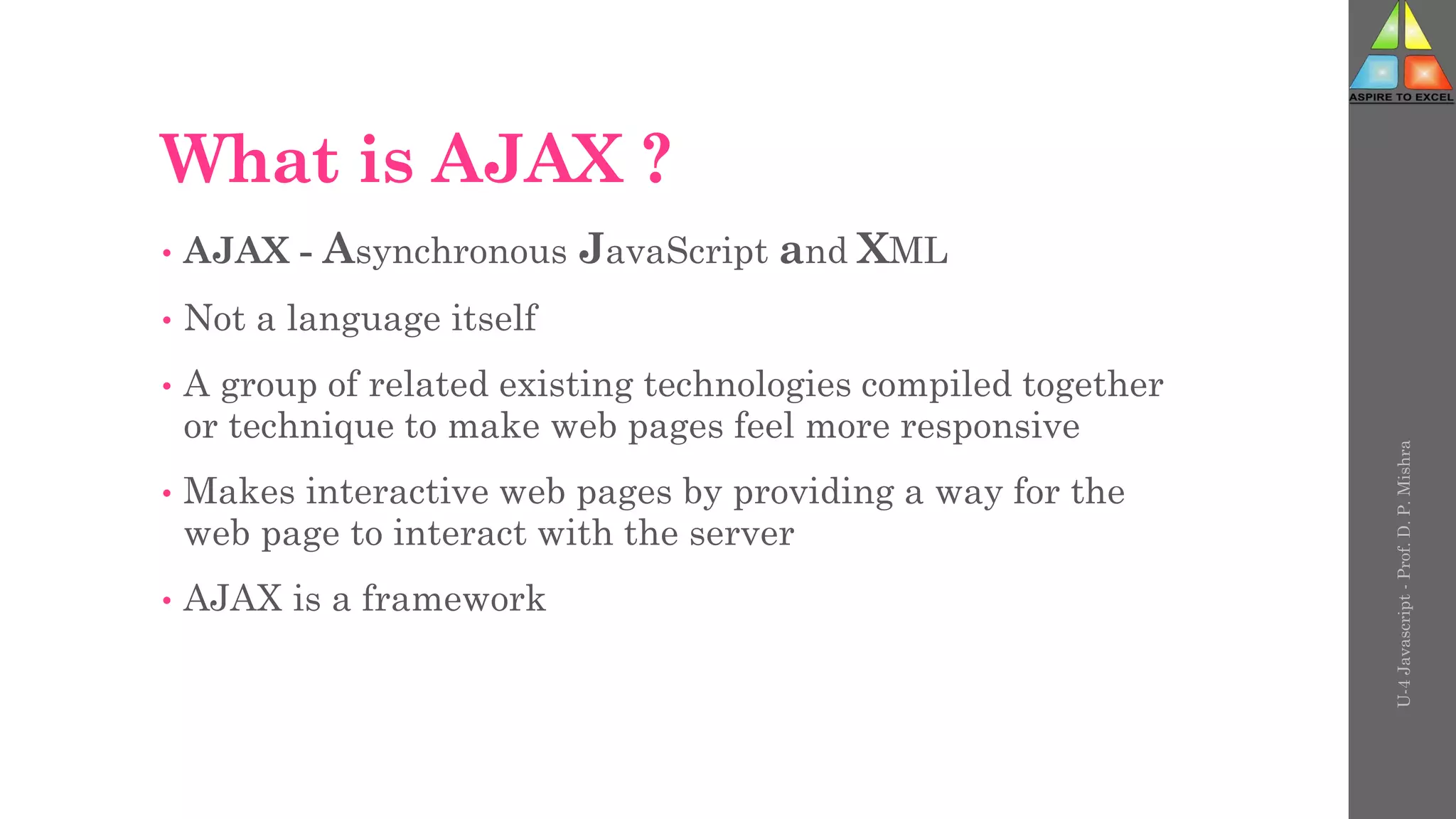 What is AJAX ?
• AJAX - Asynchronous JavaScript and XML
• Not a language itself
• A group of related existing technologies compiled together
or technique to make web pages feel more responsive
• Makes interactive web pages by providing a way for the
web page to interact with the server
• AJAX is a framework
U-4
Javascript
-
Prof.
D.
P.
Mishra
 
