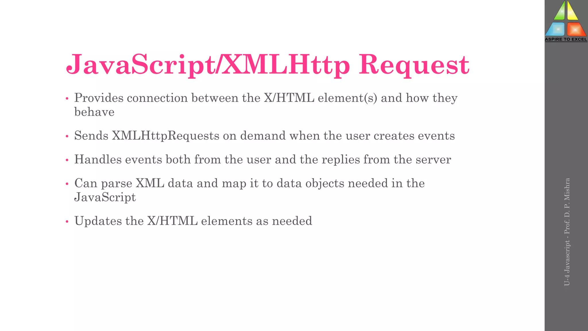 JavaScript/XMLHttp Request
• Provides connection between the X/HTML element(s) and how they
behave
• Sends XMLHttpRequests on demand when the user creates events
• Handles events both from the user and the replies from the server
• Can parse XML data and map it to data objects needed in the
JavaScript
• Updates the X/HTML elements as needed
U-4
Javascript
-
Prof.
D.
P.
Mishra
 