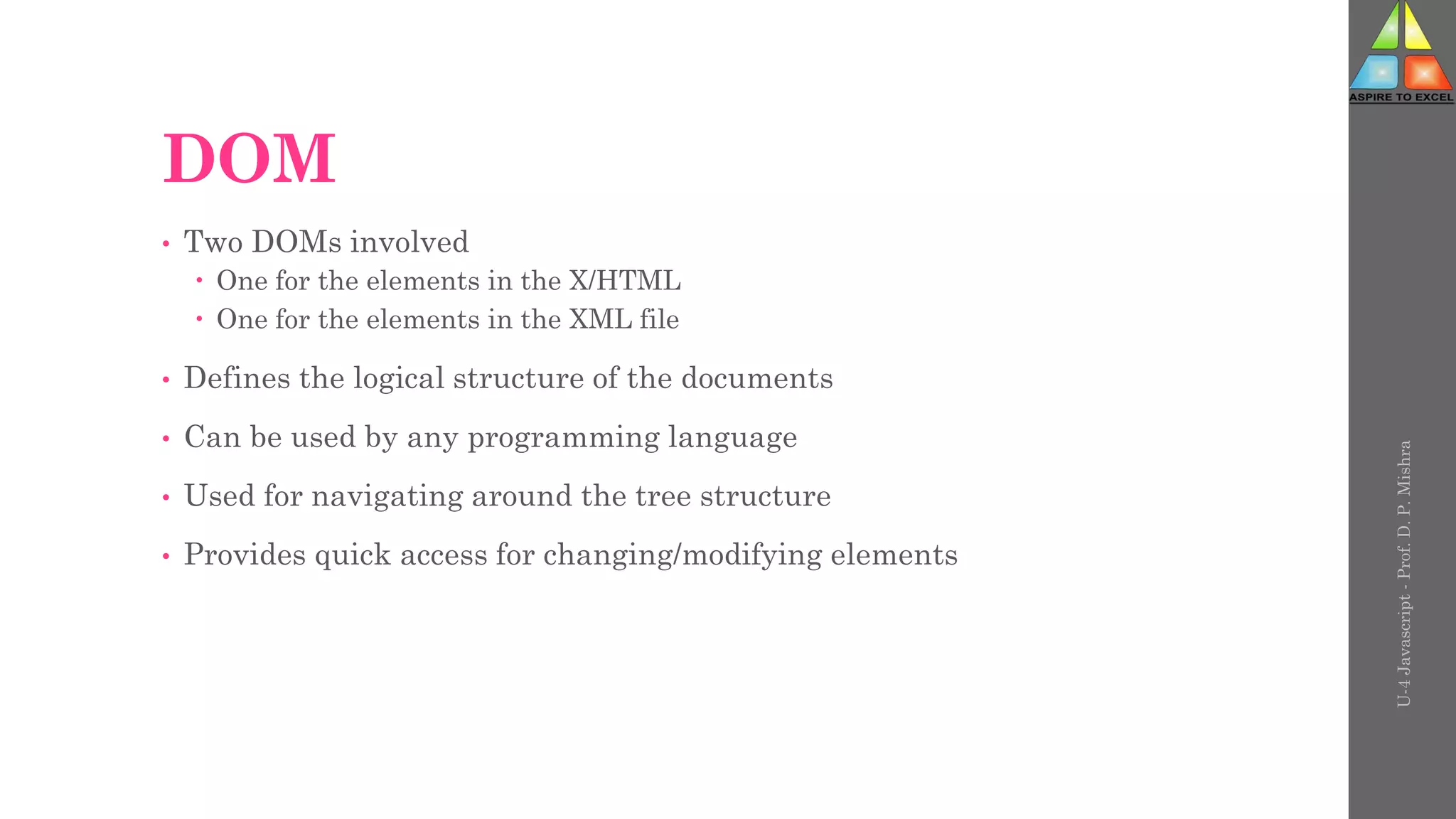 DOM
• Two DOMs involved
 One for the elements in the X/HTML
 One for the elements in the XML file
• Defines the logical structure of the documents
• Can be used by any programming language
• Used for navigating around the tree structure
• Provides quick access for changing/modifying elements
U-4
Javascript
-
Prof.
D.
P.
Mishra
 
