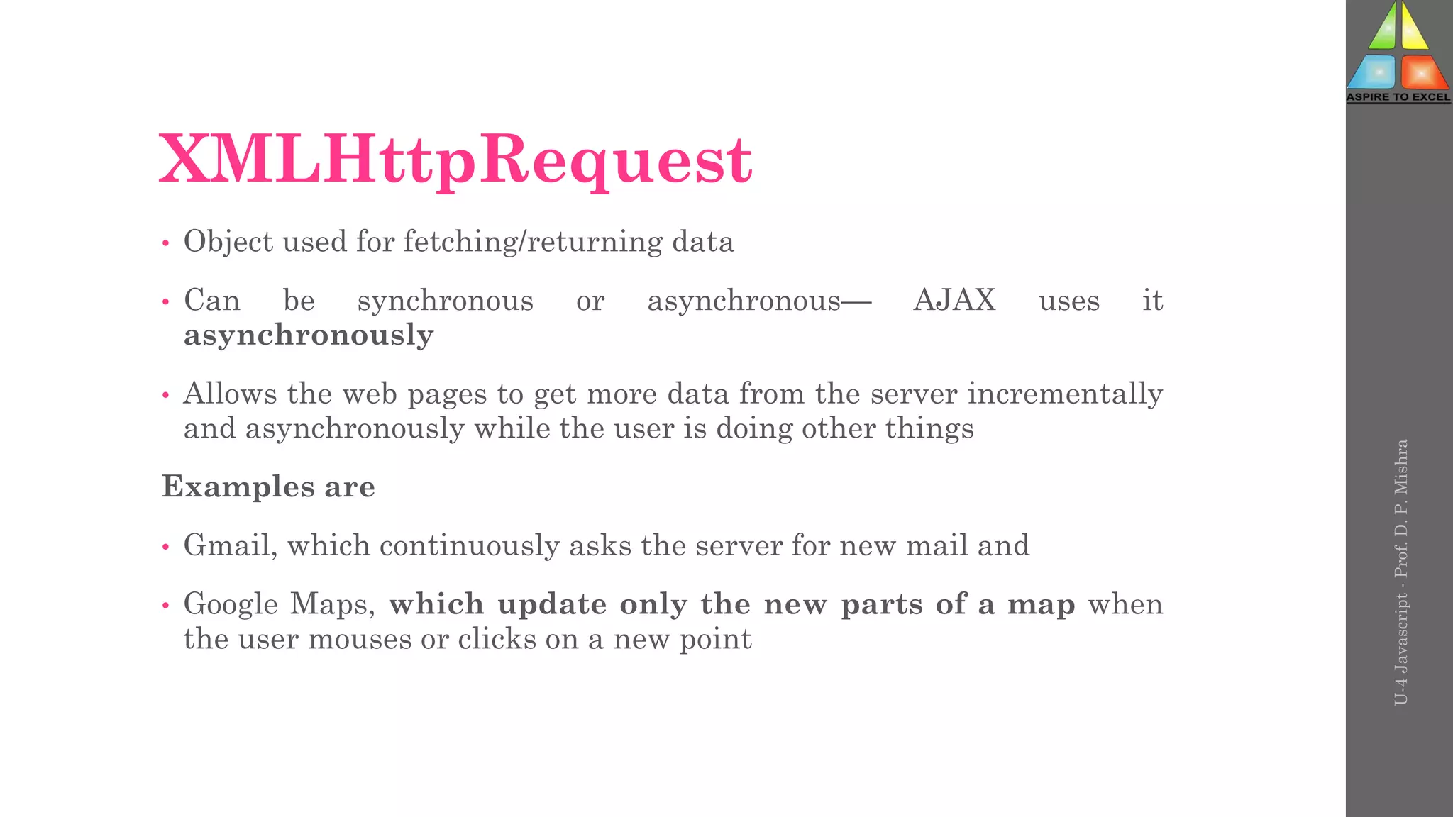 XMLHttpRequest
• Object used for fetching/returning data
• Can be synchronous or asynchronous— AJAX uses it
asynchronously
• Allows the web pages to get more data from the server incrementally
and asynchronously while the user is doing other things
Examples are
• Gmail, which continuously asks the server for new mail and
• Google Maps, which update only the new parts of a map when
the user mouses or clicks on a new point
U-4
Javascript
-
Prof.
D.
P.
Mishra
 