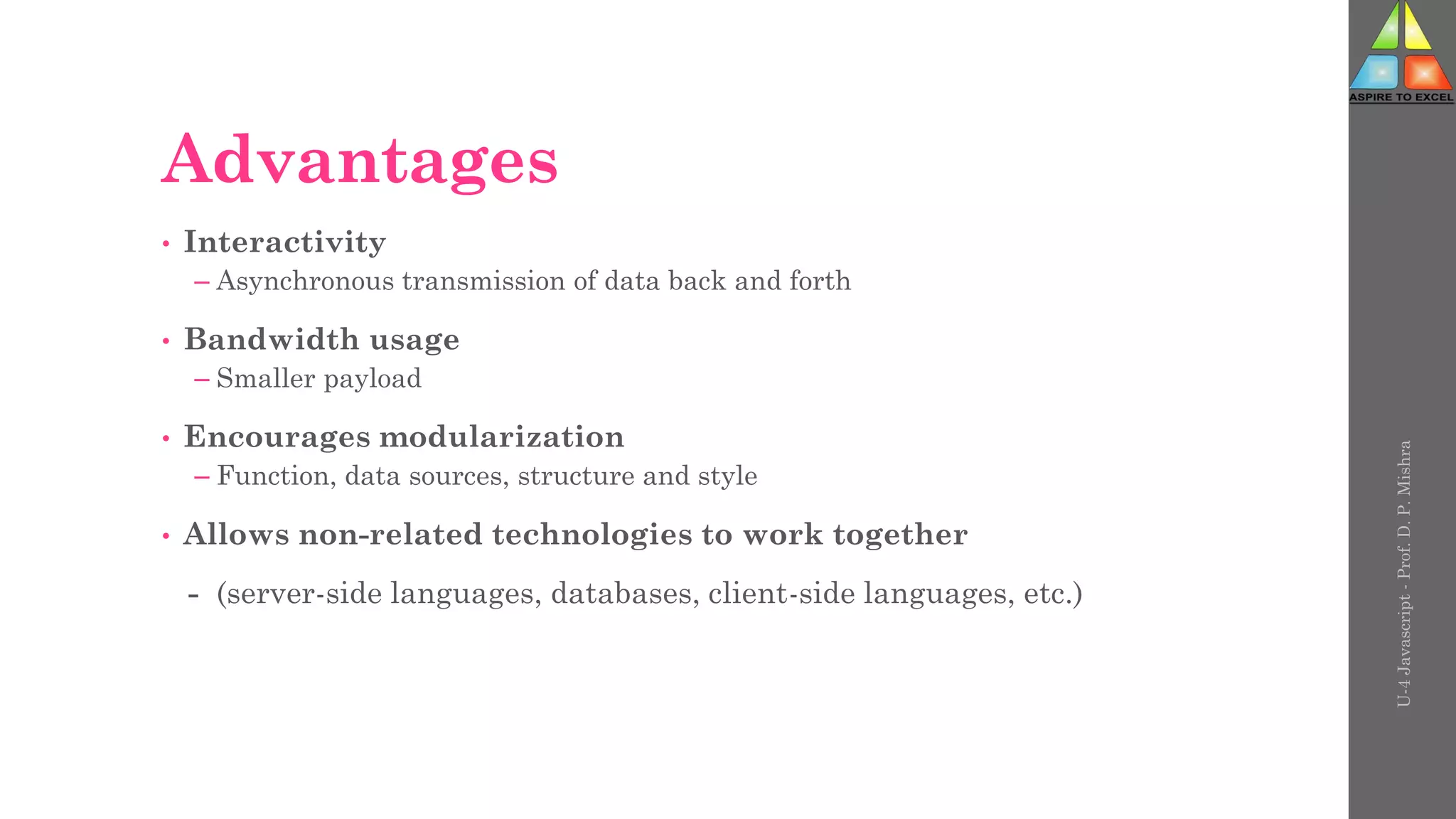 Advantages
• Interactivity
– Asynchronous transmission of data back and forth
• Bandwidth usage
– Smaller payload
• Encourages modularization
– Function, data sources, structure and style
• Allows non-related technologies to work together
- (server-side languages, databases, client-side languages, etc.)
U-4
Javascript
-
Prof.
D.
P.
Mishra
 