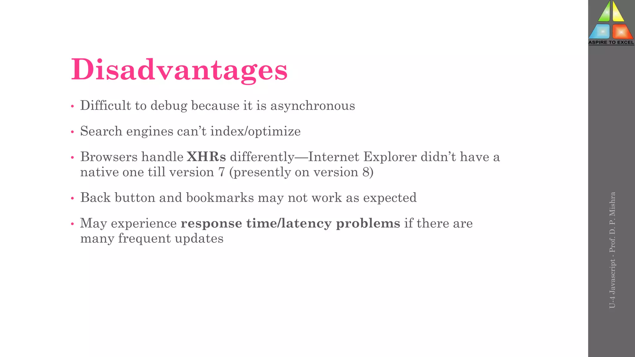 Disadvantages
• Difficult to debug because it is asynchronous
• Search engines can’t index/optimize
• Browsers handle XHRs differently—Internet Explorer didn’t have a
native one till version 7 (presently on version 8)
• Back button and bookmarks may not work as expected
• May experience response time/latency problems if there are
many frequent updates
U-4
Javascript
-
Prof.
D.
P.
Mishra
 