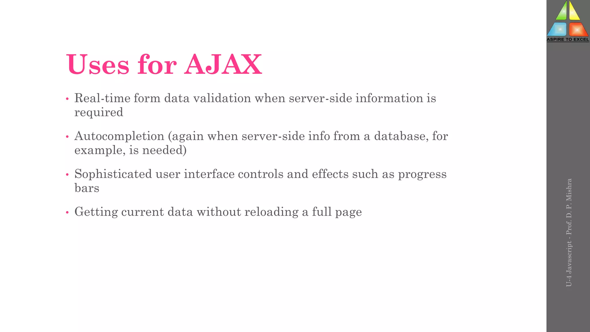 Uses for AJAX
• Real-time form data validation when server-side information is
required
• Autocompletion (again when server-side info from a database, for
example, is needed)
• Sophisticated user interface controls and effects such as progress
bars
• Getting current data without reloading a full page
U-4
Javascript
-
Prof.
D.
P.
Mishra
 