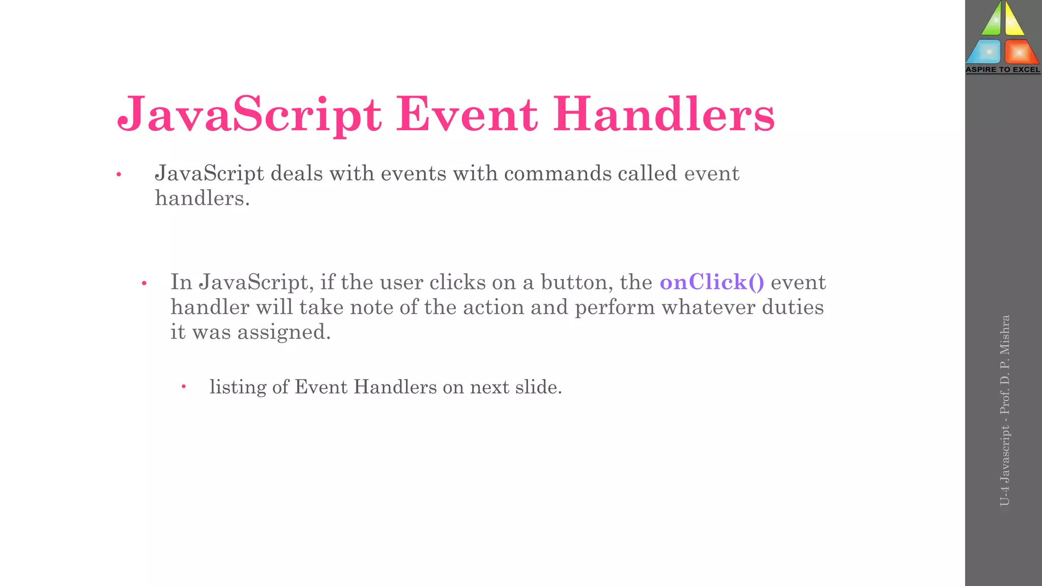 JavaScript Event Handlers
• JavaScript deals with events with commands called event
handlers.
• In JavaScript, if the user clicks on a button, the onClick() event
handler will take note of the action and perform whatever duties
it was assigned.
 listing of Event Handlers on next slide.
U-4
Javascript
-
Prof.
D.
P.
Mishra
 