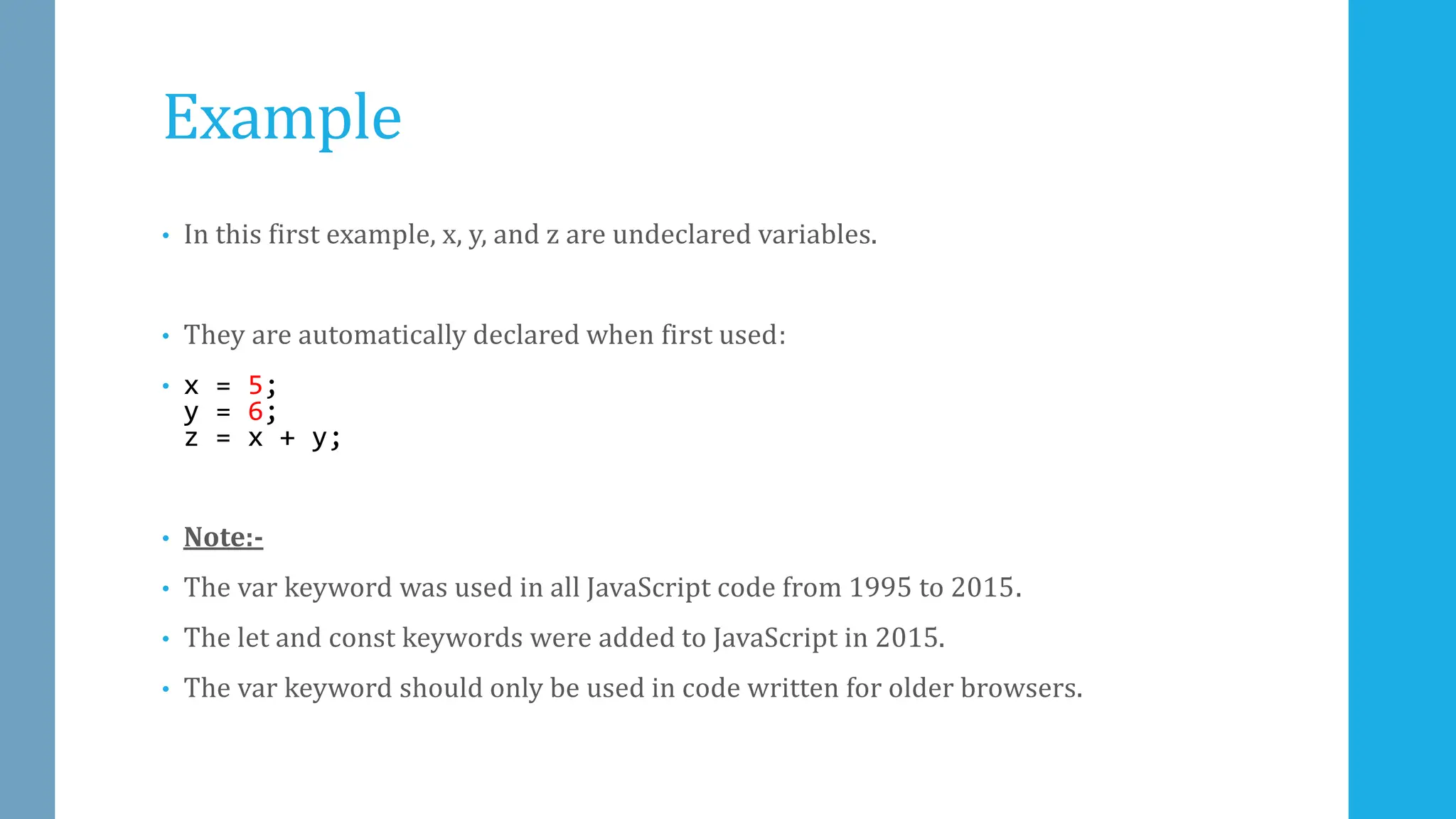 Example
• In this first example, x, y, and z are undeclared variables.
• They are automatically declared when first used:
• x = 5;
y = 6;
z = x + y;
• Note:-
• The var keyword was used in all JavaScript code from 1995 to 2015.
• The let and const keywords were added to JavaScript in 2015.
• The var keyword should only be used in code written for older browsers.
 