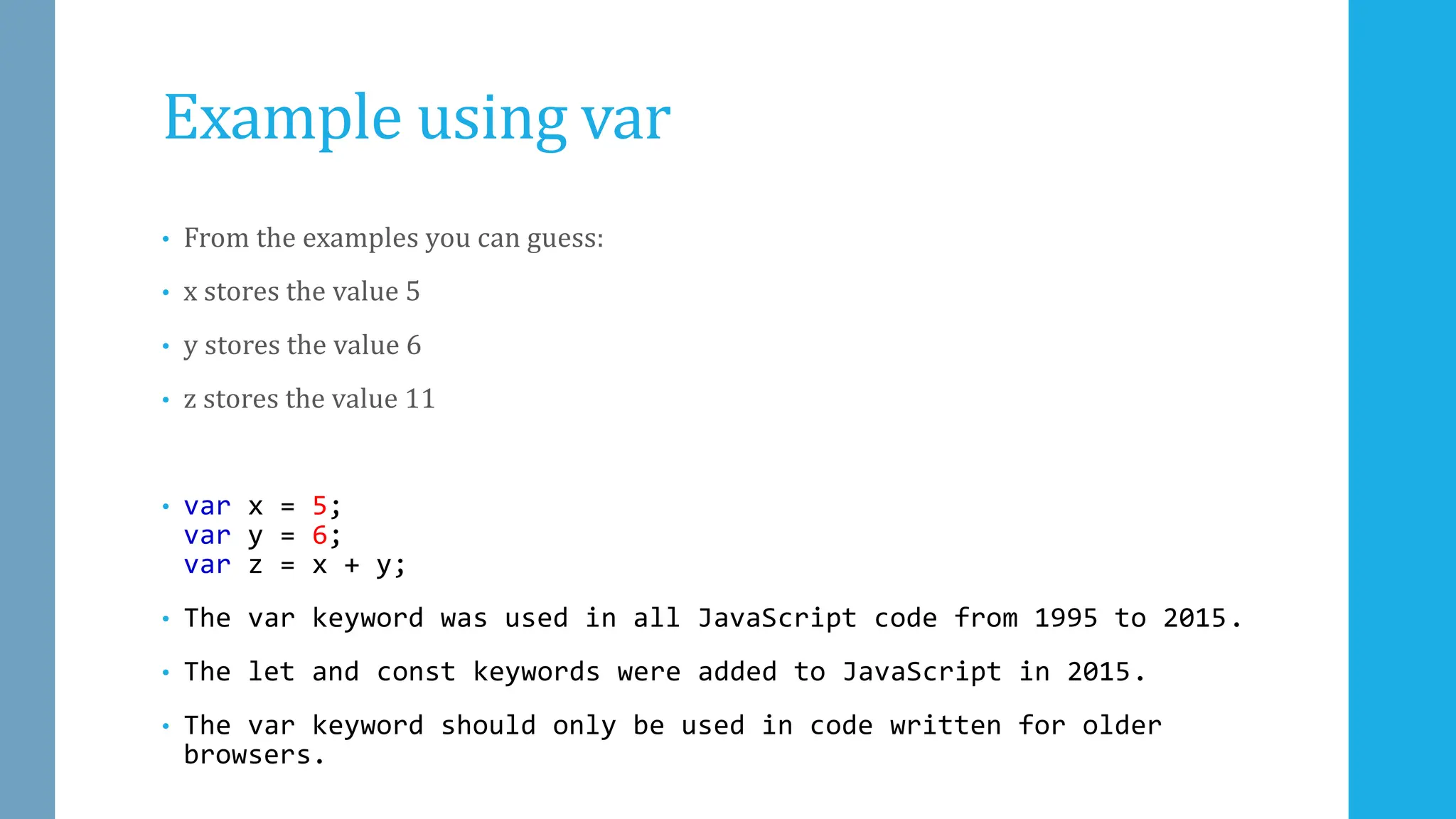 Example using var
• From the examples you can guess:
• x stores the value 5
• y stores the value 6
• z stores the value 11
• var x = 5;
var y = 6;
var z = x + y;
• The var keyword was used in all JavaScript code from 1995 to 2015.
• The let and const keywords were added to JavaScript in 2015.
• The var keyword should only be used in code written for older
browsers.
 
