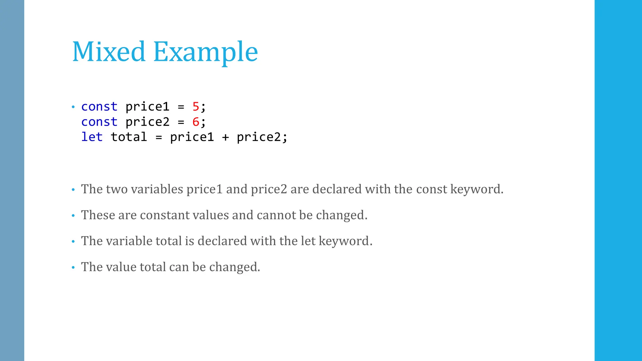 Mixed Example
• const price1 = 5;
const price2 = 6;
let total = price1 + price2;
• The two variables price1 and price2 are declared with the const keyword.
• These are constant values and cannot be changed.
• The variable total is declared with the let keyword.
• The value total can be changed.
 