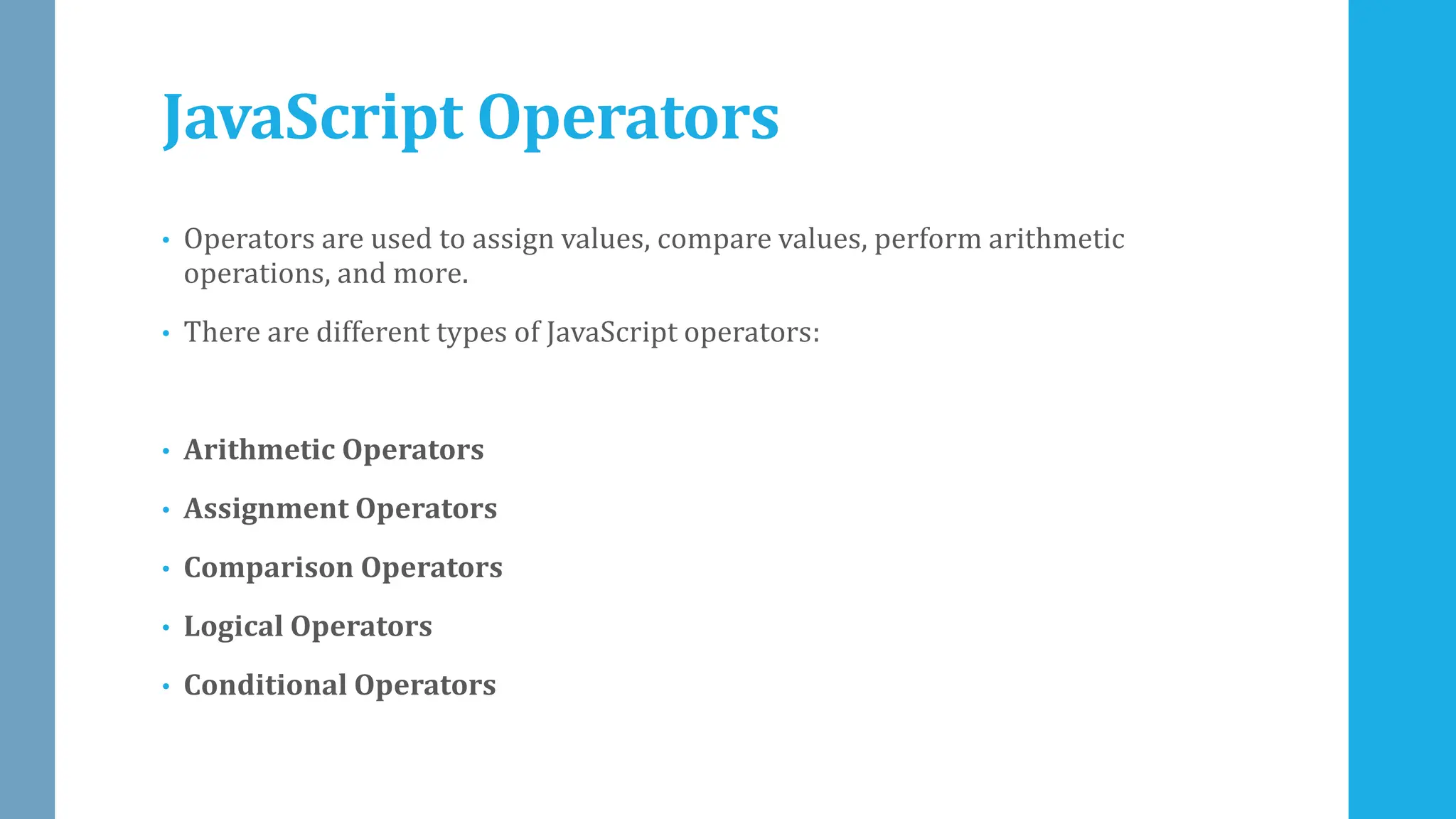 JavaScript Operators
• Operators are used to assign values, compare values, perform arithmetic
operations, and more.
• There are different types of JavaScript operators:
• Arithmetic Operators
• Assignment Operators
• Comparison Operators
• Logical Operators
• Conditional Operators
 
