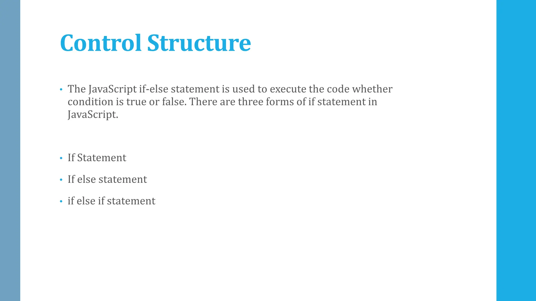 Control Structure
• The JavaScript if-else statement is used to execute the code whether
condition is true or false. There are three forms of if statement in
JavaScript.
• If Statement
• If else statement
• if else if statement
 