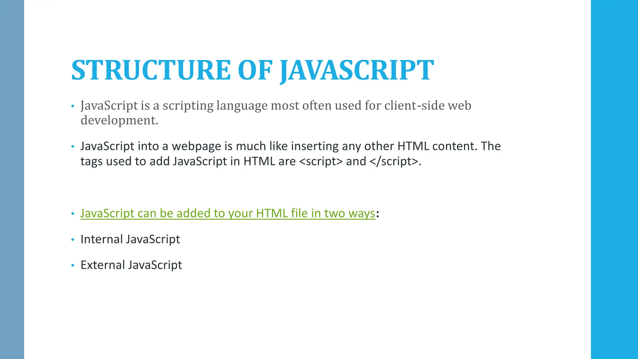 STRUCTURE OF JAVASCRIPT
• JavaScript is a scripting language most often used for client-side web
development.
• JavaScript into a webpage is much like inserting any other HTML content. The
tags used to add JavaScript in HTML are <script> and </script>.
• JavaScript can be added to your HTML file in two ways:
• Internal JavaScript
• External JavaScript
 