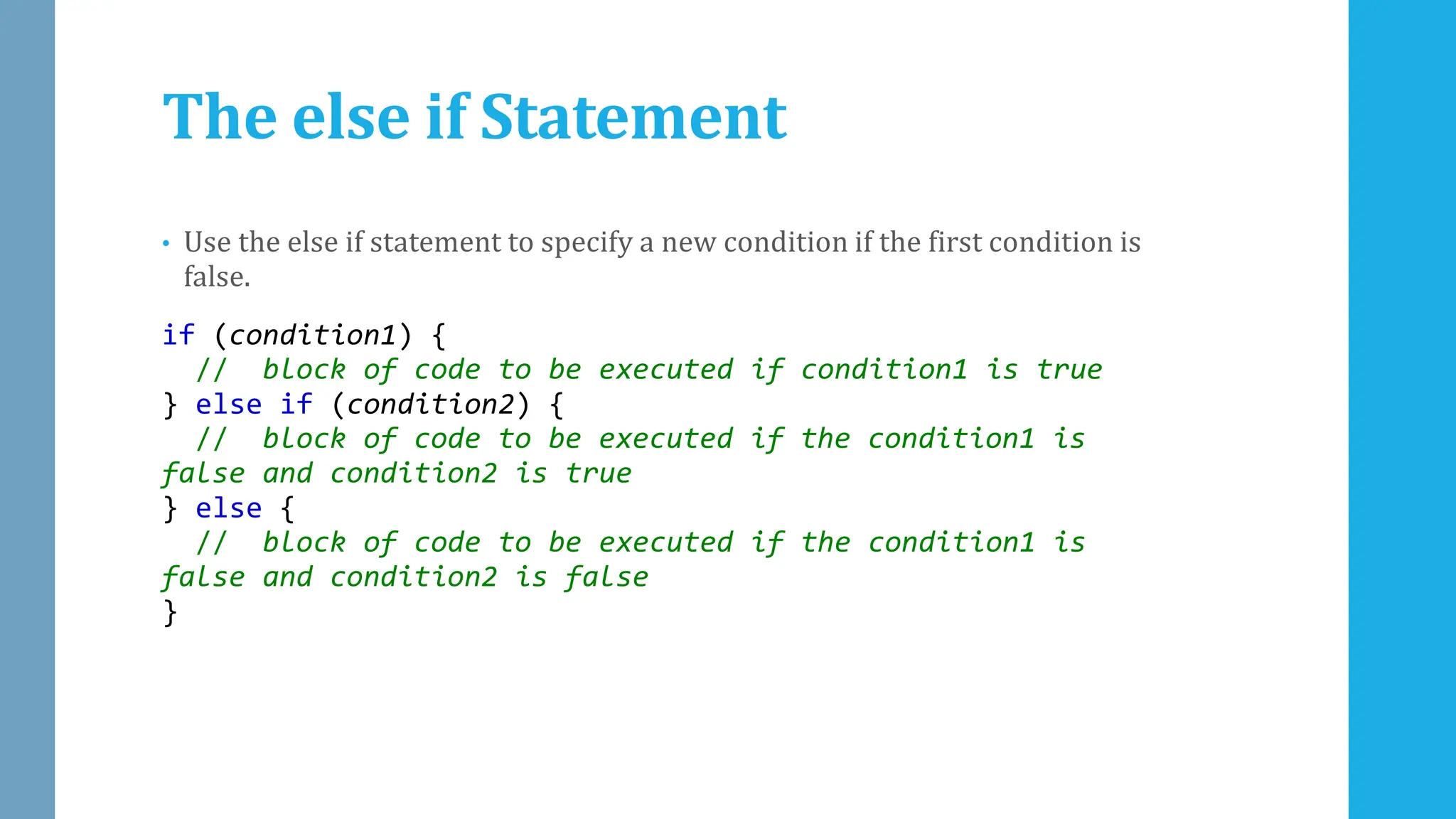 The else if Statement
• Use the else if statement to specify a new condition if the first condition is
false.
if (condition1) {
// block of code to be executed if condition1 is true
} else if (condition2) {
// block of code to be executed if the condition1 is
false and condition2 is true
} else {
// block of code to be executed if the condition1 is
false and condition2 is false
}
 