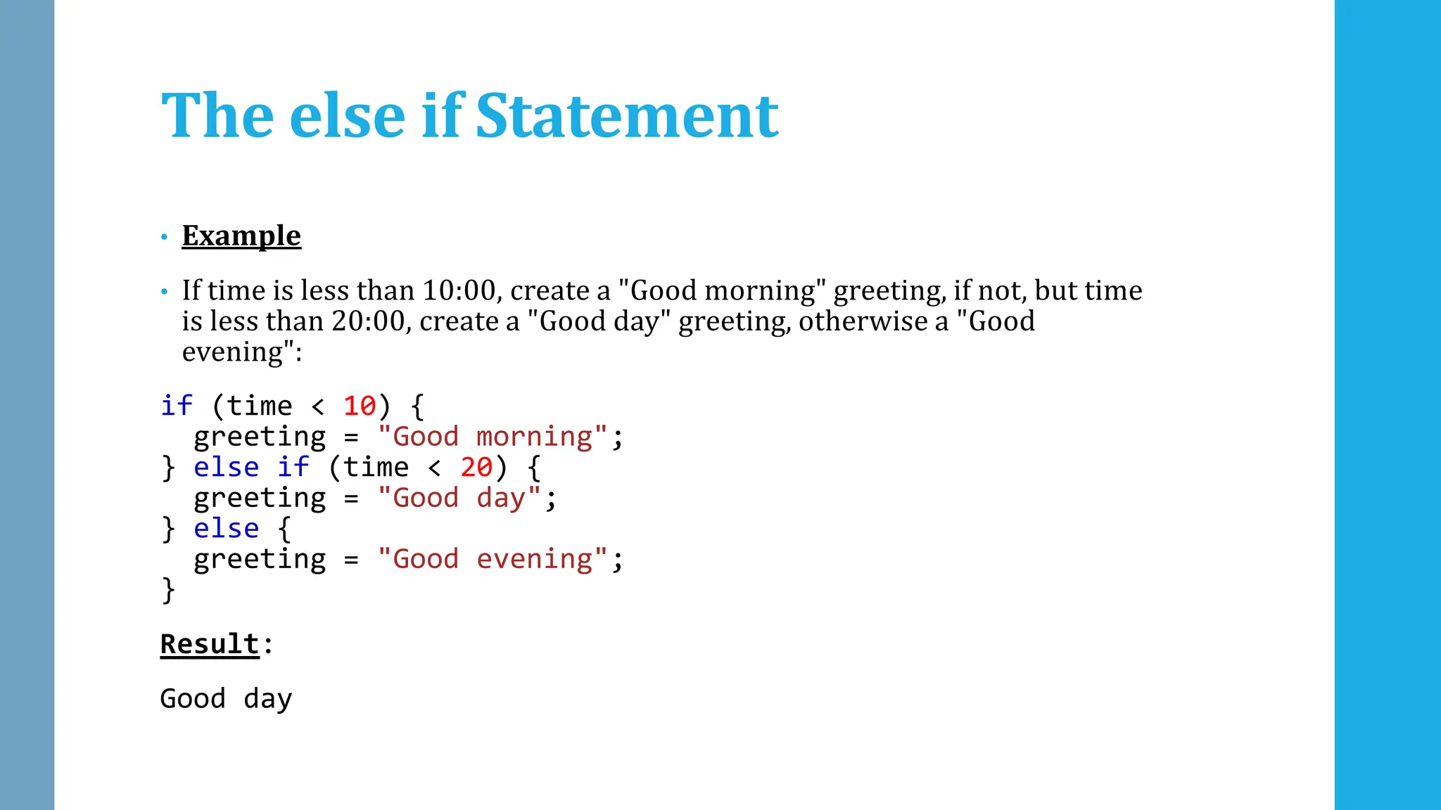 The else if Statement
• Example
• If time is less than 10:00, create a "Good morning" greeting, if not, but time
is less than 20:00, create a "Good day" greeting, otherwise a "Good
evening":
if (time < 10) {
greeting = "Good morning";
} else if (time < 20) {
greeting = "Good day";
} else {
greeting = "Good evening";
}
Result:
Good day
 