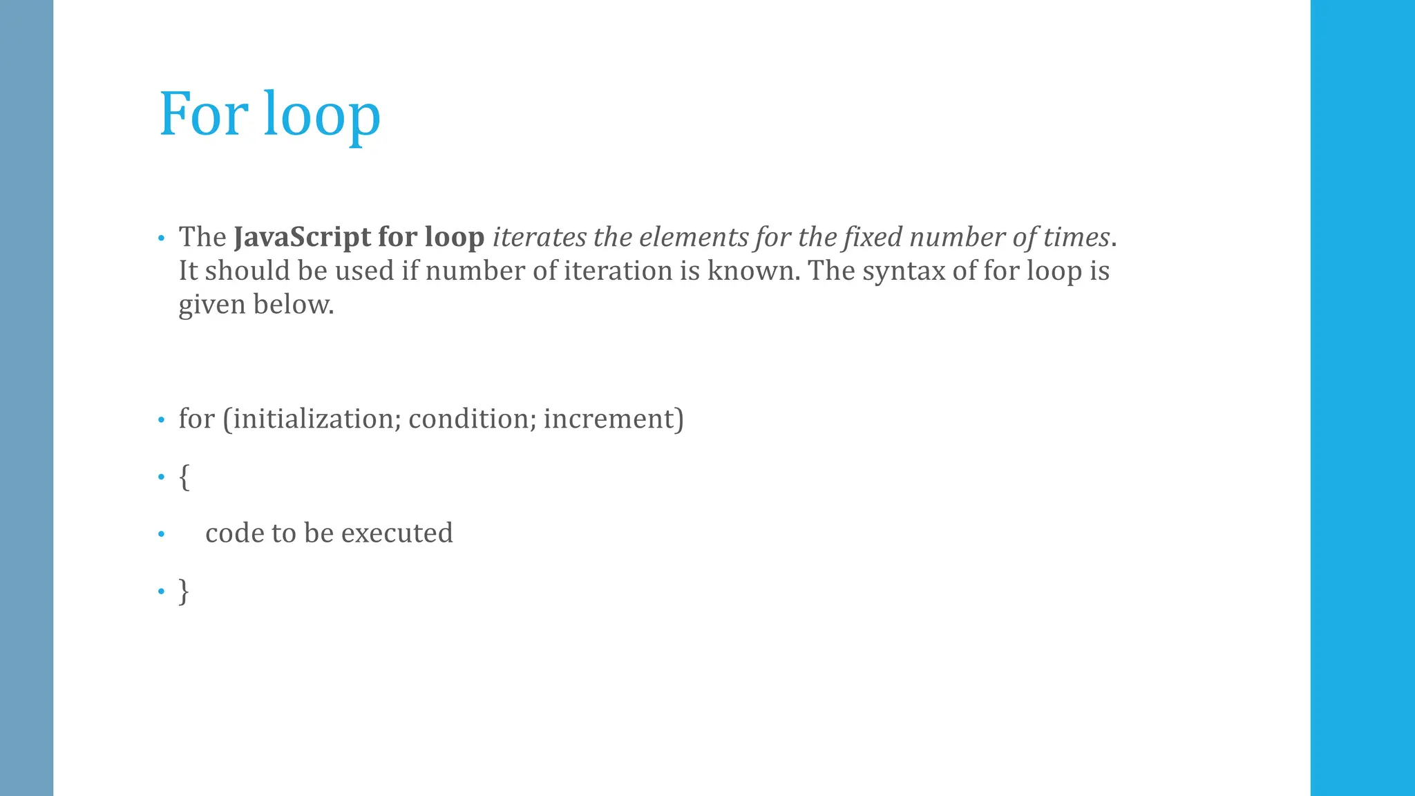 For loop
• The JavaScript for loop iterates the elements for the fixed number of times.
It should be used if number of iteration is known. The syntax of for loop is
given below.
• for (initialization; condition; increment)
• {
• code to be executed
• }
 