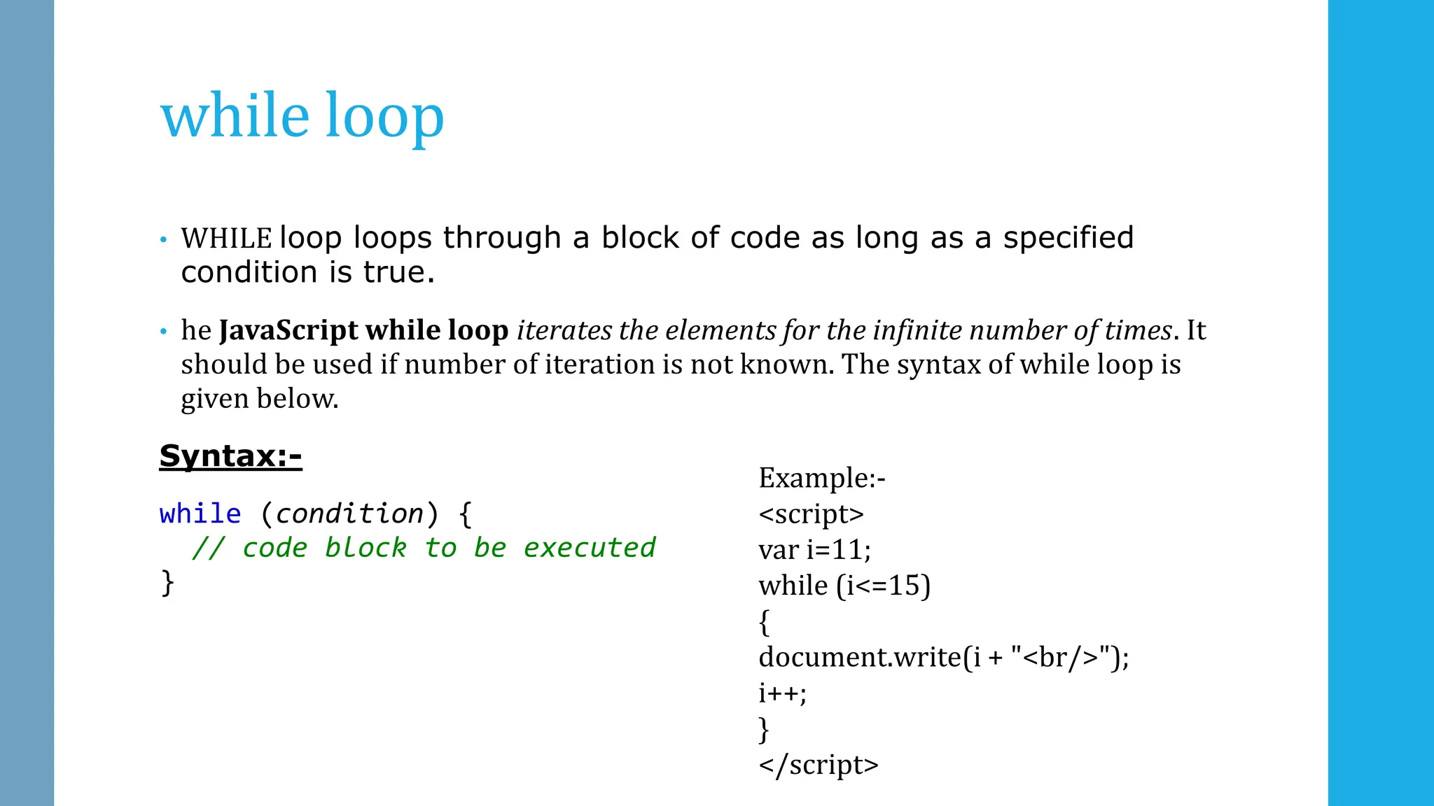 while loop
• WHILE loop loops through a block of code as long as a specified
condition is true.
• he JavaScript while loop iterates the elements for the infinite number of times. It
should be used if number of iteration is not known. The syntax of while loop is
given below.
Syntax:-
while (condition) {
// code block to be executed
}
Example:-
<script>
var i=11;
while (i<=15)
{
document.write(i + "<br/>");
i++;
}
</script>
 