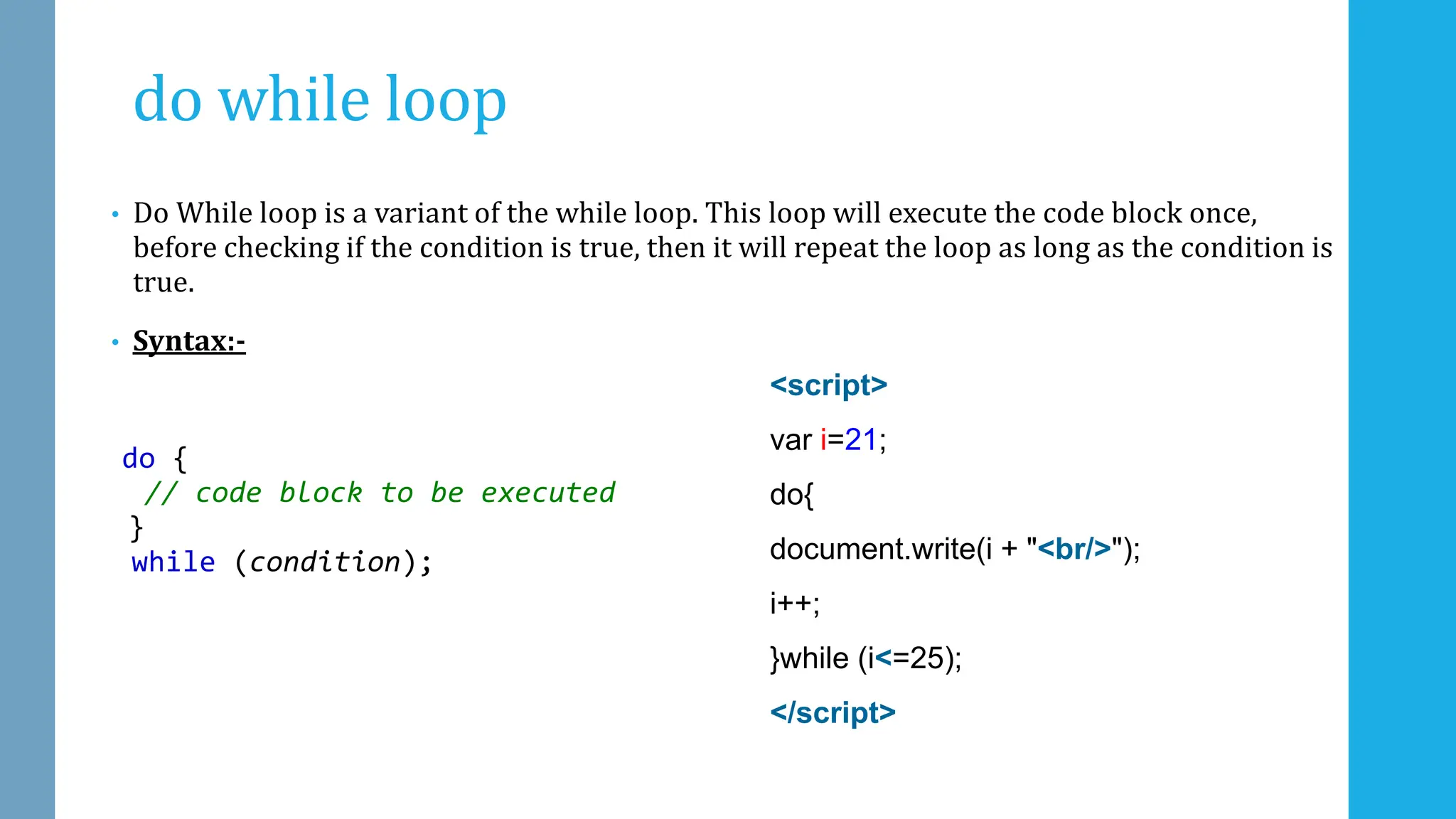 do while loop
• Do While loop is a variant of the while loop. This loop will execute the code block once,
before checking if the condition is true, then it will repeat the loop as long as the condition is
true.
• Syntax:-
do {
// code block to be executed
}
while (condition);
<script>
var i=21;
do{
document.write(i + "<br/>");
i++;
}while (i<=25);
</script>
 