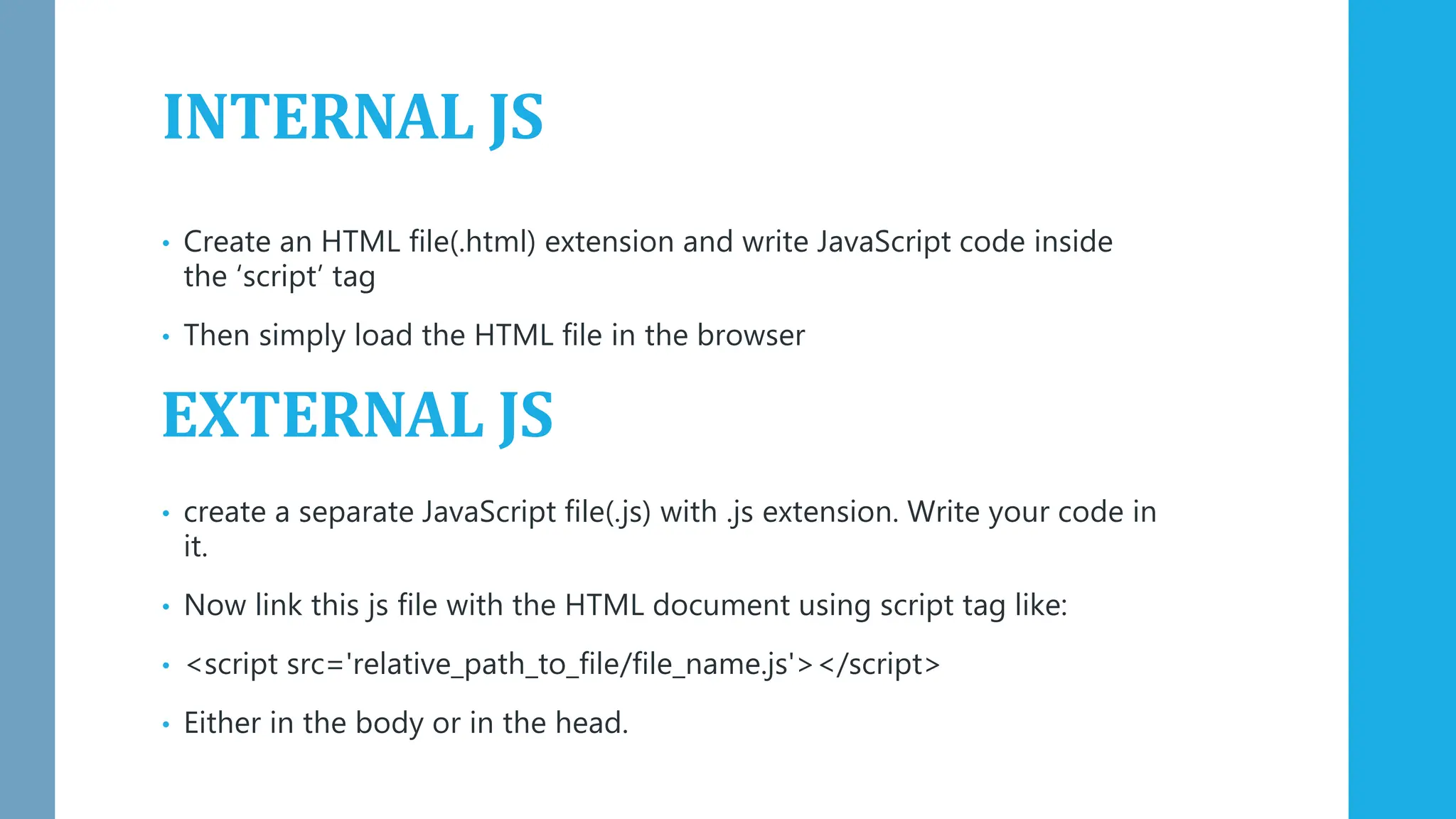 INTERNAL JS
• Create an HTML file(.html) extension and write JavaScript code inside
the ‘script’ tag
• Then simply load the HTML file in the browser
• create a separate JavaScript file(.js) with .js extension. Write your code in
it.
• Now link this js file with the HTML document using script tag like:
• <script src='relative_path_to_file/file_name.js'></script>
• Either in the body or in the head.
EXTERNAL JS
 