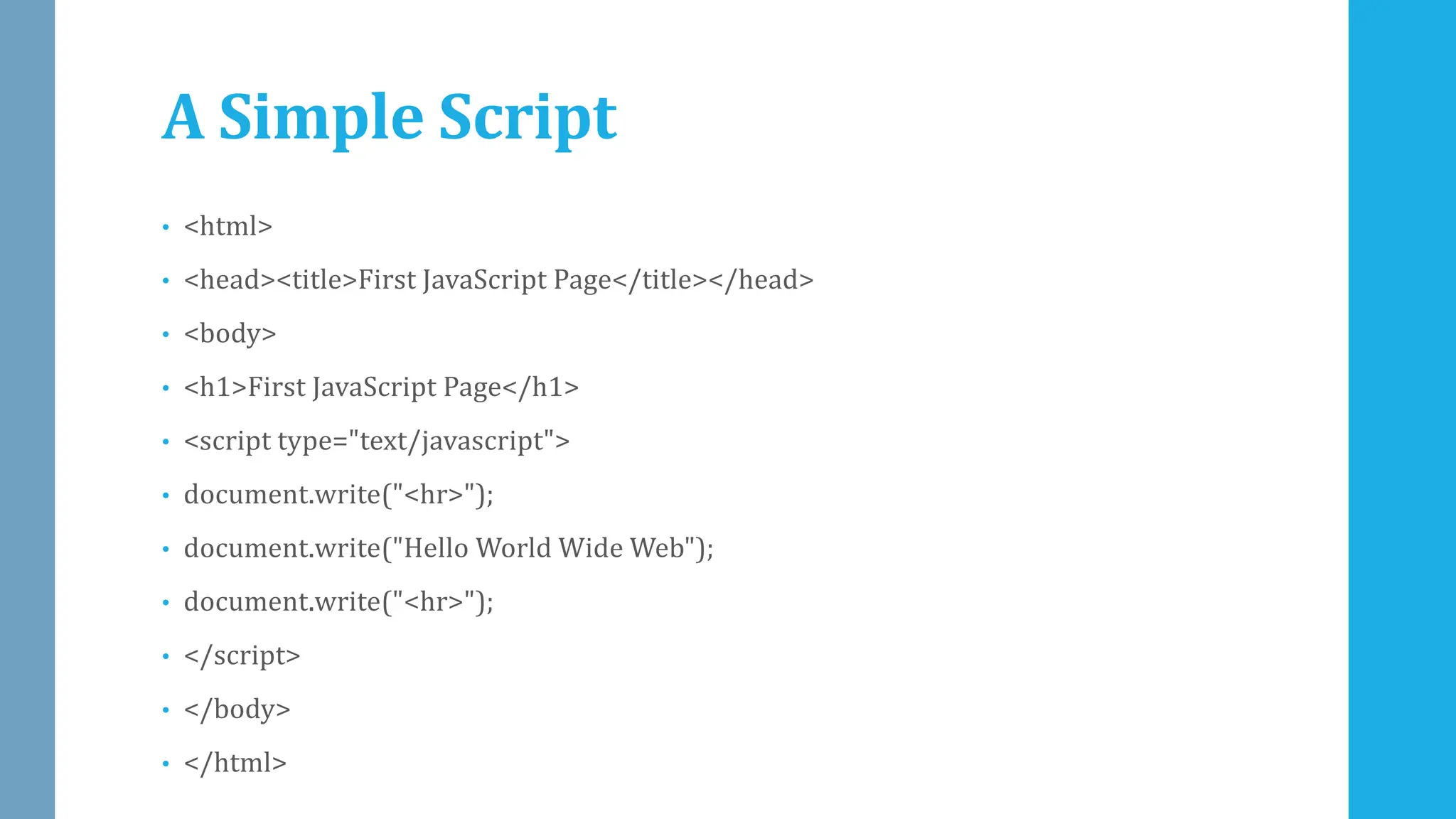 A Simple Script
• <html>
• <head><title>First JavaScript Page</title></head>
• <body>
• <h1>First JavaScript Page</h1>
• <script type="text/javascript">
• document.write("<hr>");
• document.write("Hello World Wide Web");
• document.write("<hr>");
• </script>
• </body>
• </html>
 