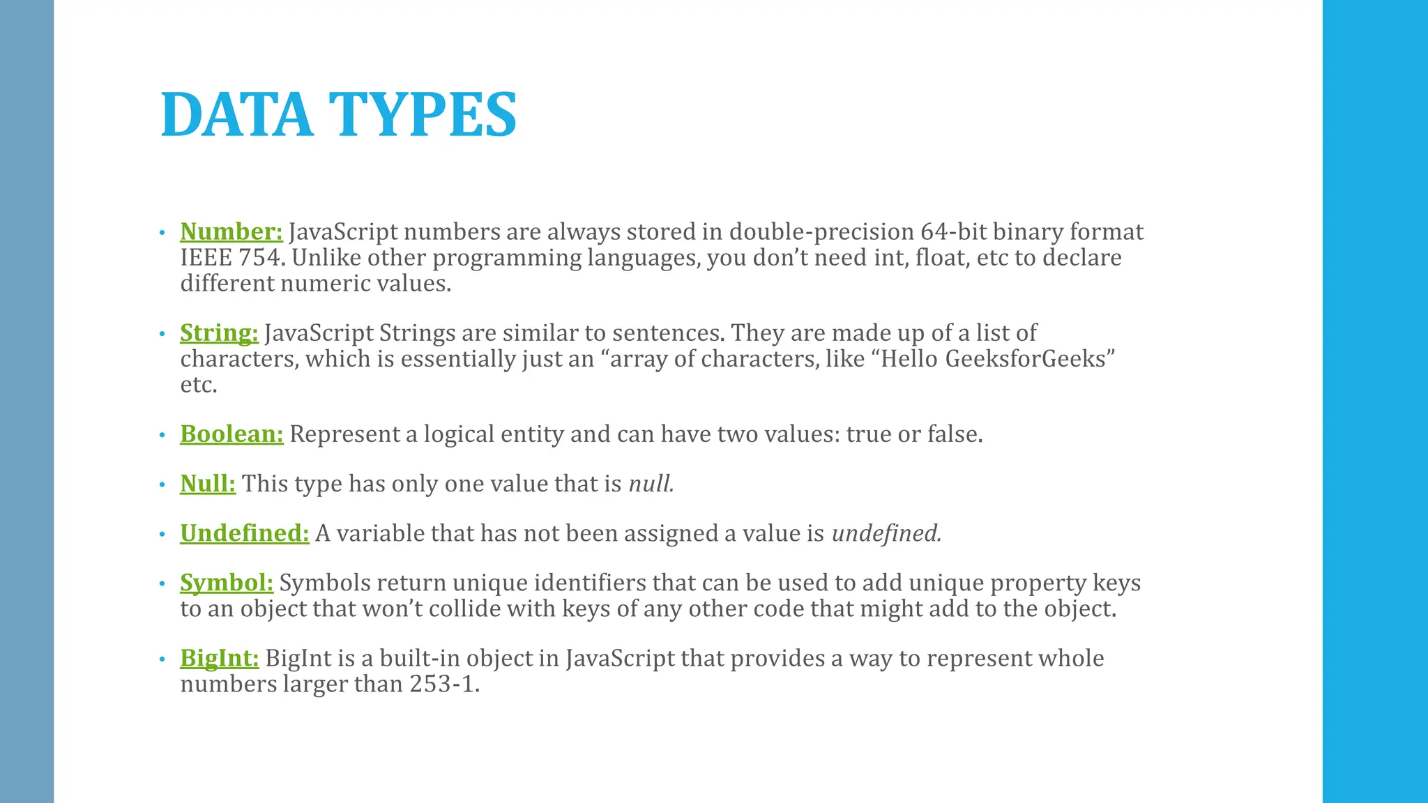 DATA TYPES
• Number: JavaScript numbers are always stored in double-precision 64-bit binary format
IEEE 754. Unlike other programming languages, you don’t need int, float, etc to declare
different numeric values.
• String: JavaScript Strings are similar to sentences. They are made up of a list of
characters, which is essentially just an “array of characters, like “Hello GeeksforGeeks”
etc.
• Boolean: Represent a logical entity and can have two values: true or false.
• Null: This type has only one value that is null.
• Undefined: A variable that has not been assigned a value is undefined.
• Symbol: Symbols return unique identifiers that can be used to add unique property keys
to an object that won’t collide with keys of any other code that might add to the object.
• BigInt: BigInt is a built-in object in JavaScript that provides a way to represent whole
numbers larger than 253-1.
 