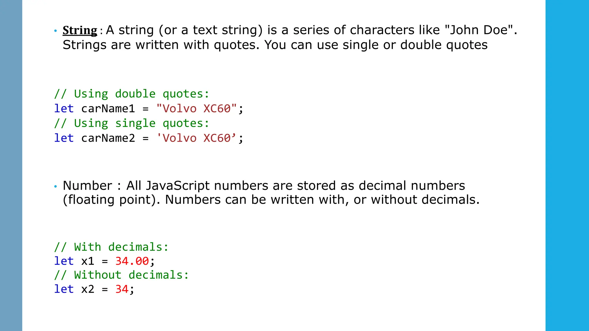 • String : A string (or a text string) is a series of characters like "John Doe".
Strings are written with quotes. You can use single or double quotes
// Using double quotes:
let carName1 = "Volvo XC60";
// Using single quotes:
let carName2 = 'Volvo XC60’;
• Number : All JavaScript numbers are stored as decimal numbers
(floating point). Numbers can be written with, or without decimals.
// With decimals:
let x1 = 34.00;
// Without decimals:
let x2 = 34;
 