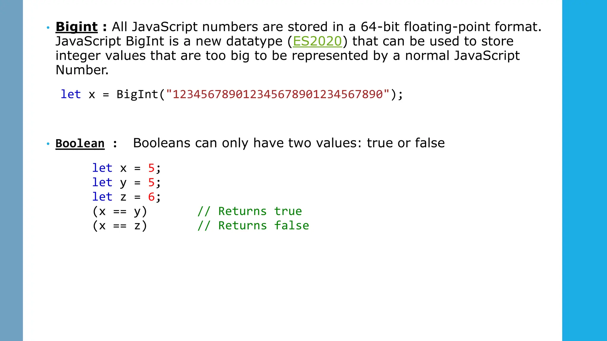 • Bigint : All JavaScript numbers are stored in a 64-bit floating-point format.
JavaScript BigInt is a new datatype (ES2020) that can be used to store
integer values that are too big to be represented by a normal JavaScript
Number.
let x = BigInt("123456789012345678901234567890");
• Boolean : itBooleans can only have two values: true or false
let x = 5;
let y = 5;
let z = 6;
(x == y) // Returns true
(x == z) // Returns false Yourself
 