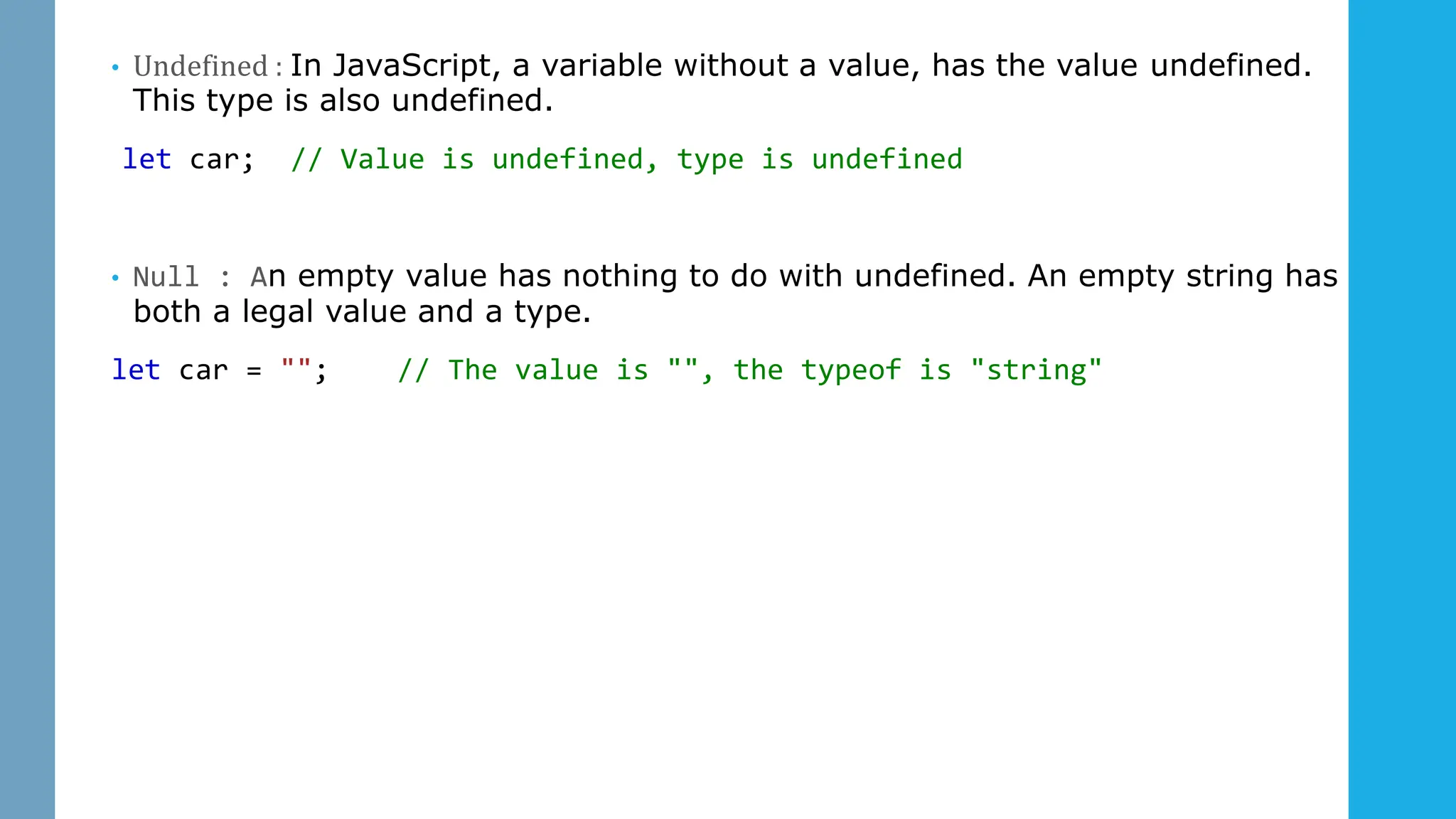 • Undefined : In JavaScript, a variable without a value, has the value undefined.
This type is also undefined.
let car; // Value is undefined, type is undefined
• Null : An empty value has nothing to do with undefined. An empty string has
both a legal value and a type.
let car = ""; // The value is "", the typeof is "string"
 