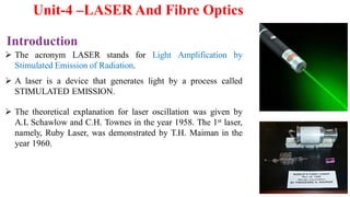  The acronym LASER stands for Light Amplification by
Stimulated Emission of Radiation.
 A laser is a device that generates light by a process called
STIMULATED EMISSION.
 The theoretical explanation for laser oscillation was given by
A.L Schawlow and C.H. Townes in the year 1958. The 1st laser,
namely, Ruby Laser, was demonstrated by T.H. Maiman in the
year 1960.
Introduction
Unit-4 –LASER And Fibre Optics
 
