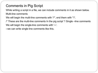 Comments in Pig Script
While writing a script in a file, we can include comments in it as shown below.
Multi-line comments
We will begin the multi-line comments with '/*', end them with '*/'.
/* These are the multi-line comments In the pig script */ Single –line comments
We will begin the single-line comments with '--'.
--we can write single line comments like this.
 