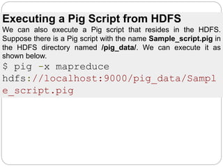 Executing a Pig Script from HDFS
We can also execute a Pig script that resides in the HDFS.
Suppose there is a Pig script with the name Sample_script.pig in
the HDFS directory named /pig_data/. We can execute it as
shown below.
$ pig -x mapreduce
hdfs://localhost:9000/pig_data/Sampl
e_script.pig
 