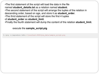 •The first statement of the script will load the data in the file
named student_details.txt as a relation named student.
•The second statement of the script will arrange the tuples of the relation in
descending order, based on age, and store it as student_order.
•The third statement of the script will store the first 4 tuples
of student_order as student_limit.
•Finally the fourth statement will dump the content of the relation student_limit.
execute the sample_script.pig
$./pig -x mapreduce hdfs://localhost:9000/pig_data/sample_script.pig
 