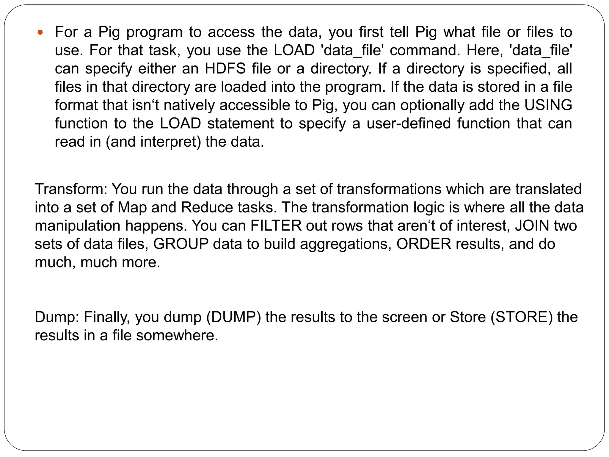  For a Pig program to access the data, you first tell Pig what file or files to
use. For that task, you use the LOAD 'data_file' command. Here, 'data_file'
can specify either an HDFS file or a directory. If a directory is specified, all
files in that directory are loaded into the program. If the data is stored in a file
format that isn‘t natively accessible to Pig, you can optionally add the USING
function to the LOAD statement to specify a user-defined function that can
read in (and interpret) the data.
Transform: You run the data through a set of transformations which are translated
into a set of Map and Reduce tasks. The transformation logic is where all the data
manipulation happens. You can FILTER out rows that aren‘t of interest, JOIN two
sets of data files, GROUP data to build aggregations, ORDER results, and do
much, much more.
Dump: Finally, you dump (DUMP) the results to the screen or Store (STORE) the
results in a file somewhere.
 
