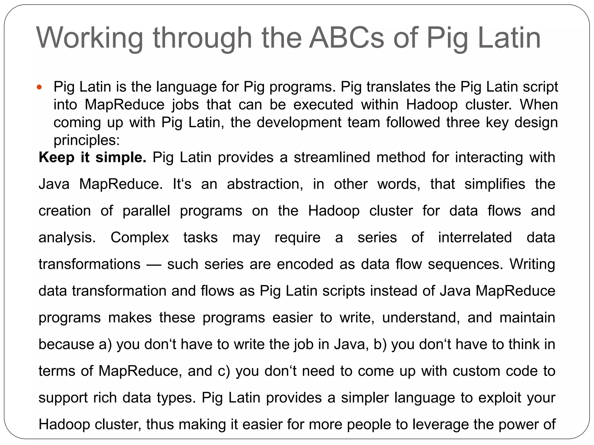 Working through the ABCs of Pig Latin
 Pig Latin is the language for Pig programs. Pig translates the Pig Latin script
into MapReduce jobs that can be executed within Hadoop cluster. When
coming up with Pig Latin, the development team followed three key design
principles:
Keep it simple. Pig Latin provides a streamlined method for interacting with
Java MapReduce. It‘s an abstraction, in other words, that simplifies the
creation of parallel programs on the Hadoop cluster for data flows and
analysis. Complex tasks may require a series of interrelated data
transformations — such series are encoded as data flow sequences. Writing
data transformation and flows as Pig Latin scripts instead of Java MapReduce
programs makes these programs easier to write, understand, and maintain
because a) you don‘t have to write the job in Java, b) you don‘t have to think in
terms of MapReduce, and c) you don‘t need to come up with custom code to
support rich data types. Pig Latin provides a simpler language to exploit your
Hadoop cluster, thus making it easier for more people to leverage the power of
 