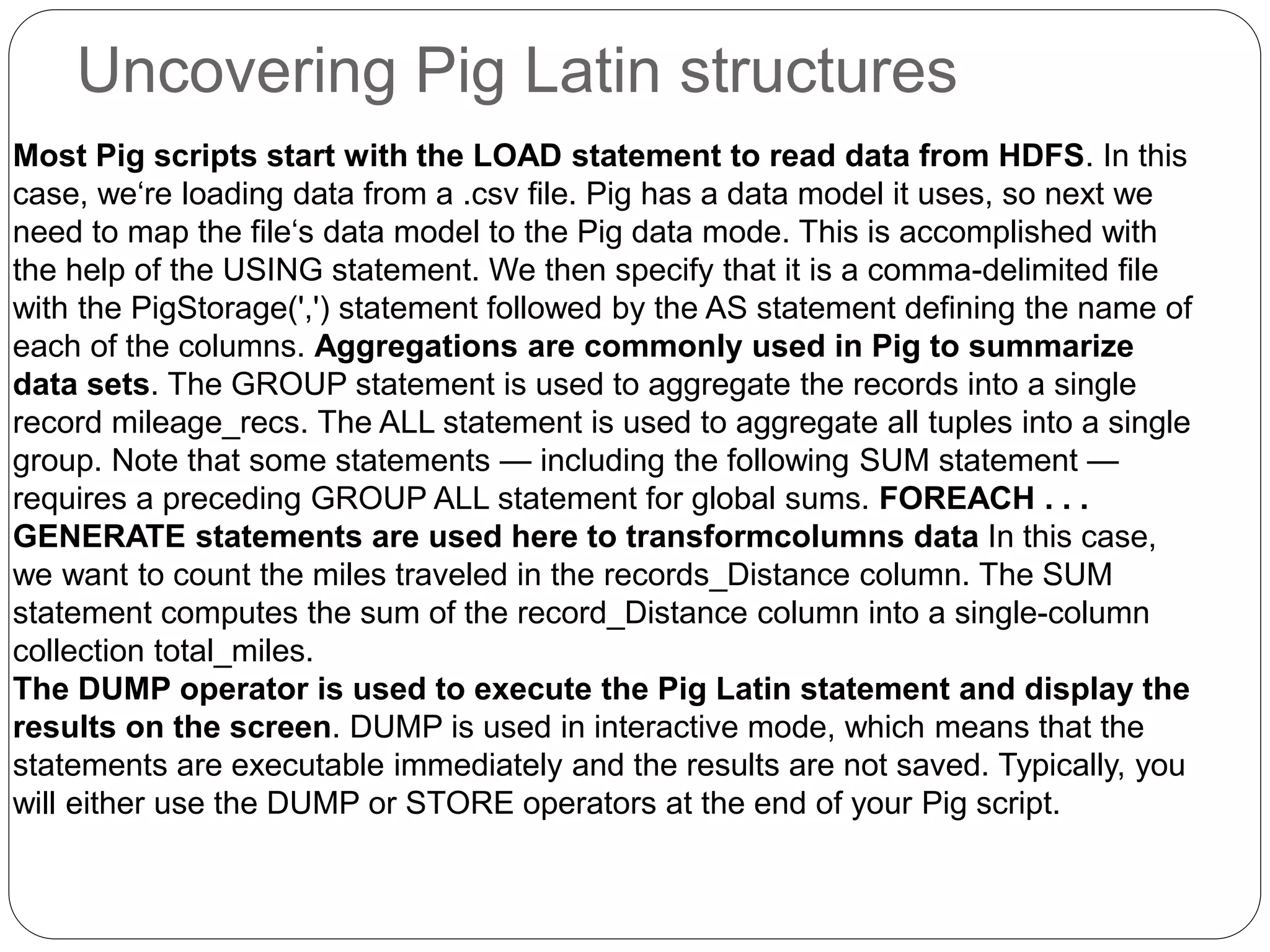 Uncovering Pig Latin structures
Most Pig scripts start with the LOAD statement to read data from HDFS. In this
case, we‘re loading data from a .csv file. Pig has a data model it uses, so next we
need to map the file‘s data model to the Pig data mode. This is accomplished with
the help of the USING statement. We then specify that it is a comma-delimited file
with the PigStorage(',') statement followed by the AS statement defining the name of
each of the columns. Aggregations are commonly used in Pig to summarize
data sets. The GROUP statement is used to aggregate the records into a single
record mileage_recs. The ALL statement is used to aggregate all tuples into a single
group. Note that some statements — including the following SUM statement —
requires a preceding GROUP ALL statement for global sums. FOREACH . . .
GENERATE statements are used here to transformcolumns data In this case,
we want to count the miles traveled in the records_Distance column. The SUM
statement computes the sum of the record_Distance column into a single-column
collection total_miles.
The DUMP operator is used to execute the Pig Latin statement and display the
results on the screen. DUMP is used in interactive mode, which means that the
statements are executable immediately and the results are not saved. Typically, you
will either use the DUMP or STORE operators at the end of your Pig script.
 