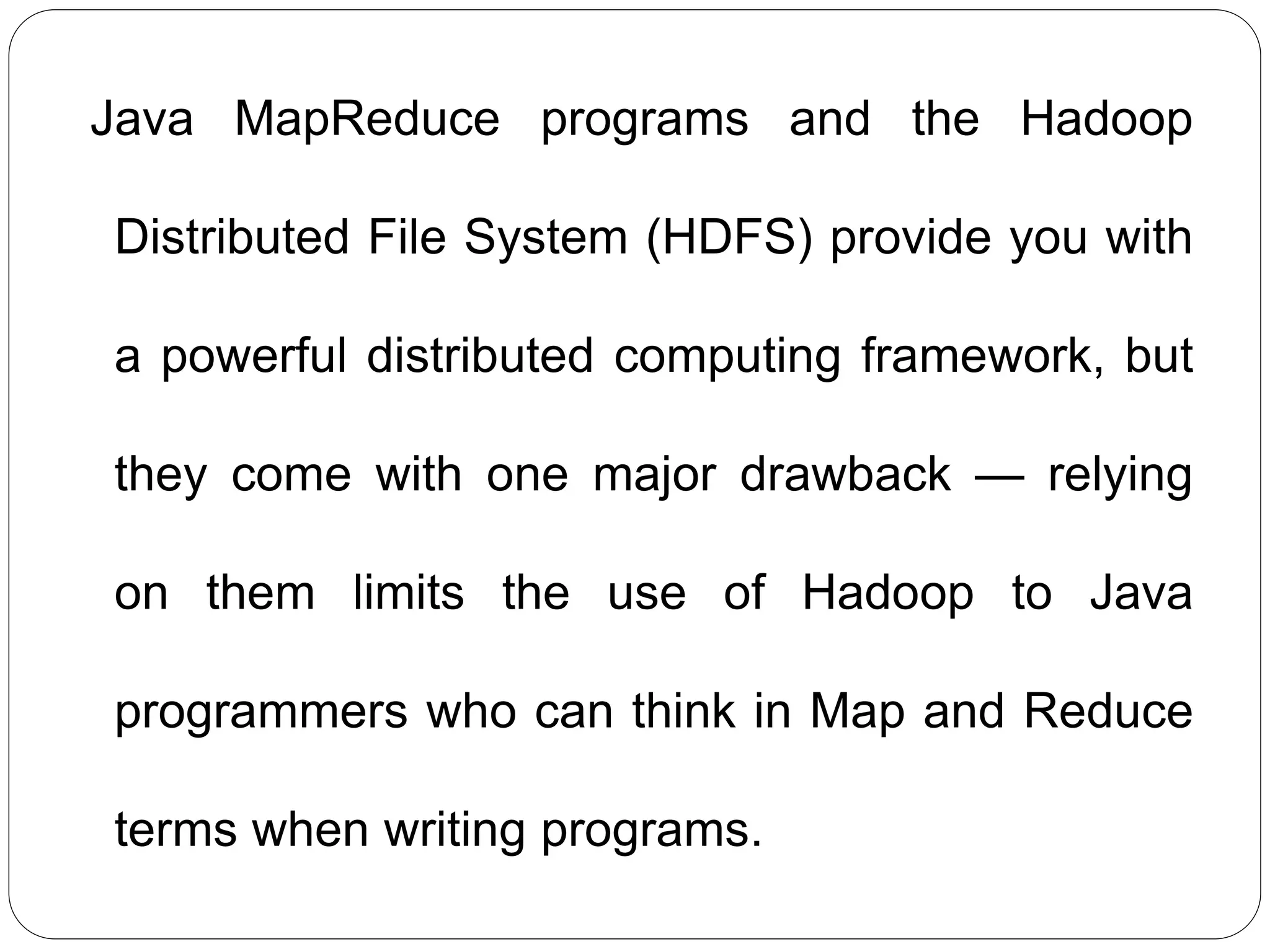 Java MapReduce programs and the Hadoop
Distributed File System (HDFS) provide you with
a powerful distributed computing framework, but
they come with one major drawback — relying
on them limits the use of Hadoop to Java
programmers who can think in Map and Reduce
terms when writing programs.
 