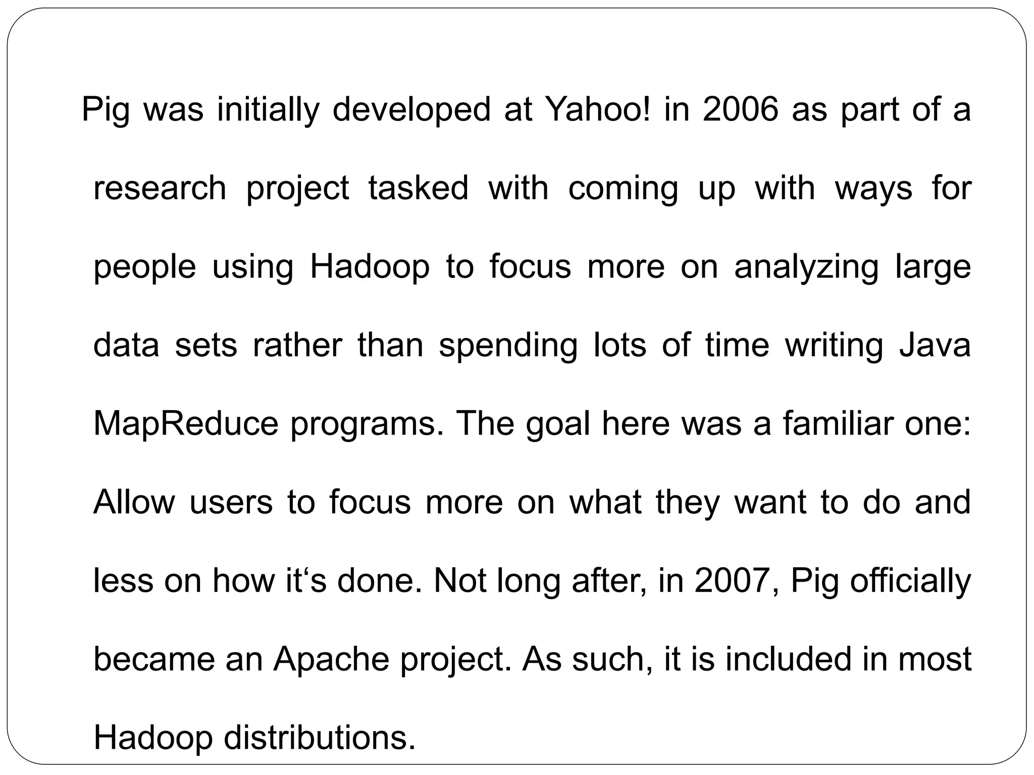 Pig was initially developed at Yahoo! in 2006 as part of a
research project tasked with coming up with ways for
people using Hadoop to focus more on analyzing large
data sets rather than spending lots of time writing Java
MapReduce programs. The goal here was a familiar one:
Allow users to focus more on what they want to do and
less on how it‘s done. Not long after, in 2007, Pig officially
became an Apache project. As such, it is included in most
Hadoop distributions.
 