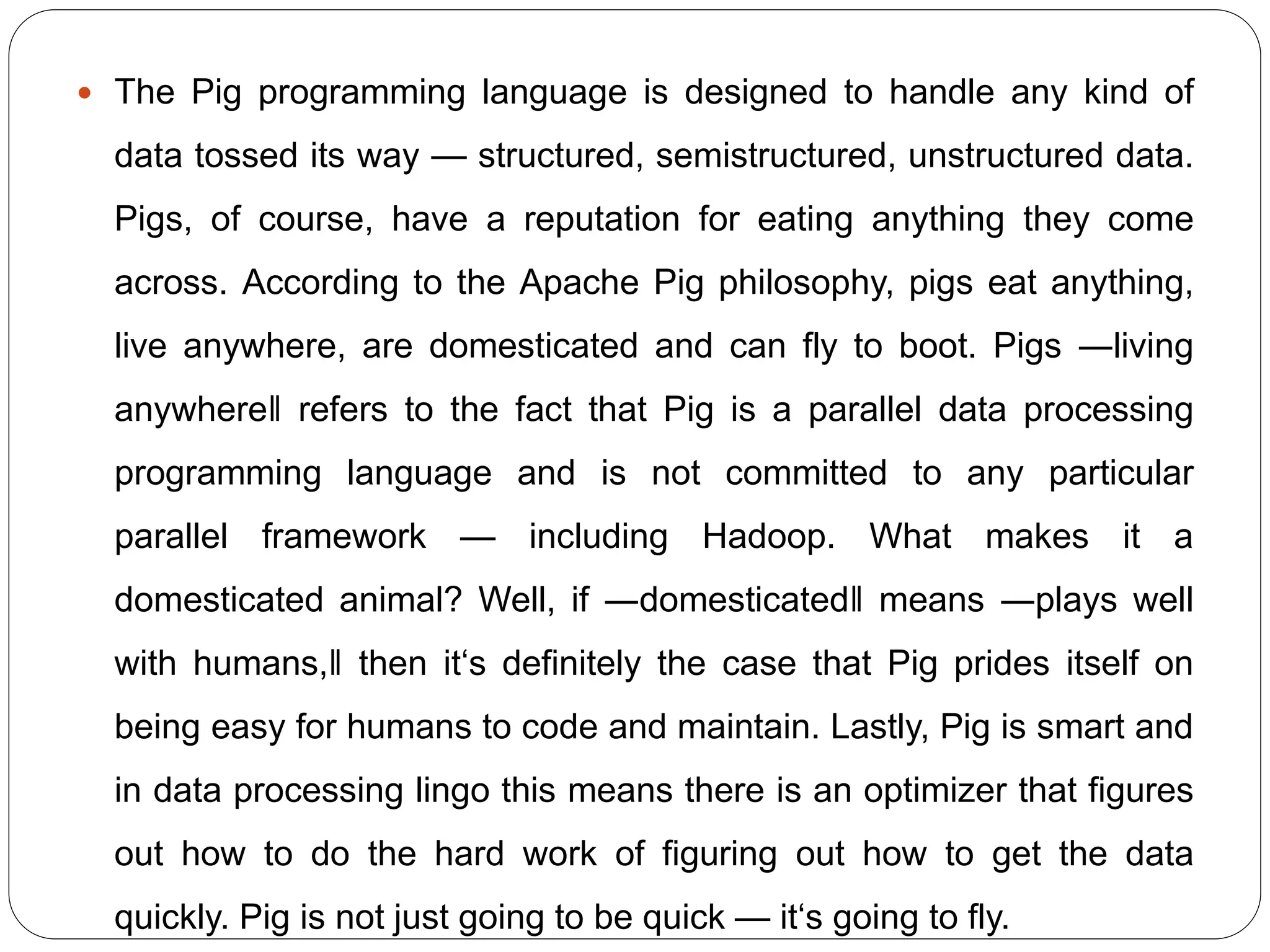  The Pig programming language is designed to handle any kind of
data tossed its way — structured, semistructured, unstructured data.
Pigs, of course, have a reputation for eating anything they come
across. According to the Apache Pig philosophy, pigs eat anything,
live anywhere, are domesticated and can fly to boot. Pigs ―living
anywhere‖ refers to the fact that Pig is a parallel data processing
programming language and is not committed to any particular
parallel framework — including Hadoop. What makes it a
domesticated animal? Well, if ―domesticated‖ means ―plays well
with humans,‖ then it‘s definitely the case that Pig prides itself on
being easy for humans to code and maintain. Lastly, Pig is smart and
in data processing lingo this means there is an optimizer that figures
out how to do the hard work of figuring out how to get the data
quickly. Pig is not just going to be quick — it‘s going to fly.
 